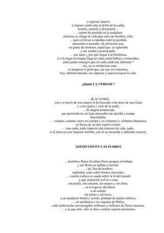 y regresar intacto;
si lograra sentir aún el dolor de la caída,
tenerlo, sentirlo y dominarlo…
… cuánto he perdido en la andadura
mientras se alarga la vida para sólo ser hombre, sólo;
… pero al llevar a espaldas todo lo perdido,
encuentro a menudo, oh salvación mía,
un grano de mostaza, aquél que yo ignoraba
y me estaba construyendo;
… por tanto ¿ por qué llegar a la blasfemia,
si a la larga mi lengua llega al canto entre hebras y remiendos,
entre panes amargos que en cada caída me elaboran ?
… no, no es misterioso caer,
ni tampoco el grito que, sin ejes ni contornos,
hoy, definitivamente, me impulsa y autoriza hacia la vida.
¿dónde LA VERDAD ?
…ah, la Verdad;
con y a través de mis manos la he buscado a las doce de una fiesta
y a las cuatro y siete de la tarde;
… oh alegría amanecida,
que partiendo de un lodo miserable me derriba y rompe
buscándola;
… cuántas, cuántas veces mi cuerpo y yo cribamos y cribamos hojarasca
en busca de un don superviviente;
…mas nada, nada importa esta ósmosis de vida, nada,
si el alma en este impulso tiembla, con él se enciende y ardiendo resucita.
ASESINATO EN LAS FLORES
… hombres-flores llevaban flores propias al trabajo
y sus flores se ajaban y morían;
… ah, flor de hombre,
esplendor solar sobre frentes inocentes;
… cuánta codicia es usada sobre la fe del mundo
y qué sensación volver a casa
sin pecho, sin corazón, sin manos y sin alma;
… es el regreso del héroe
a un campo
sin panes y sin luces,
a un atardecer brutal y yermo, preñado de pálido infinito;
… en autobuses y en vagones de Metro,
cada tarde/noche son recogidos millones y millones de flores muertas;
… y es que sólo, sólo el dios y mártir soporta asesinatos.
 