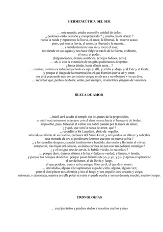 HERMENEÚTICA DEL SER
… este mundo, piedra esmeril o unidad de dolor,
¿ podemos oírlo, sentirlo y comprenderlo ? ¿ cuánto, hasta dónde ?
rueda la rueda y esperamos la lluvia, el amor, la libertad, la muerte acaso;
pero, qué son la lluvia, el amor, la libertad y la muerte…
… e indolentemente nos ata y mece el mar,
nos tiende en sus aguas y nos hace fulgir a través de la fuerza, el dinero,
el sexo, el poder;
[fulguraciones, éxtasis sombríos, reflejos lúdicos, ecos]
… ah, si con la extensión de un grito pudiéramos despertar,
¿ hasta dónde, hasta dónde sería…?
… camino, camino es todo porque todo es aquí y allá, y arriba y abajo, y al Este y al Oeste,
y porque el fuego de la resurrección, el que Hamlet quería ser y tener,
nos está esperando tras ese escrutinio en que se abrasa y no obstante vive un dios;
… recordad que, pechos de dolor, serán, por siempre, invencibles yunques de valientes.
RUECA DE AMOR
...inútil será acudir al templo sin los panes de la proposición,
e inútil será asimismo acercarse con el alma oscura hacia el banquete de bodas;
imposible, pues, hilvanar el vellón sin haber pasado por la rueca de amor;
¿ y qué, qué será la rueca de amor, qué ?
¿ recordáis a Sir Launfant, ebrio de orgullo,
saliendo a caballo de su castillo, en busca del Santo Grial, y arrojando con altivez y soberbia
una moneda de oro al pordiosero leproso que tras su puerta sufría ?
¿ y lo recordáis después, cuando hambriento y hendido, derrotado y llorando al volver,
compartió, tras bajar del caballo, su única corteza de pan con tan doliente mendigo ?
¿ y el insigne arte de servir, lo habéis vivido, lo recordáis ?
… porque duro, duro es abrirse a la luz y dulce su verdad, y limpia, y honda;
y porque los tiempos desdeñan, porque pasan hirsutos de yo, y yo, y yo, y apenas resplandece
el ser de honor, el de lluvia y fuego,
el que perdona, cura y salva aunque llore en él, el que da y sonríe;
… desvalidos, alguna vez suplicamos algo del cielo, alguna, alguna vez;
pero el dios/placer nos aherroja y tira al fango y nos engulle, nos devasta y ciega;
entonces, y denostada, nuestra estrella polar se retira y queda oculta y yerma durante mucho, mucho tiempo.
CRONOLOGÍAS
… cual parásitos y piedras atados a nuestros cuellos y pies
 