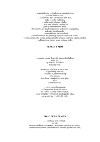 - arrastrándonos, viviéndonos y usurpándonos -
el dolor, la oscuridad;
… nadie vería bajo tal desdicha a un dios,
nadie el poder o el rocío,
y nadie, nadie el amor o la luz;
… pero arde y llueve en el zarzal,
gime y canta el viento en él,
y bien sabéis que desde el pecho de un hombre se engendra,
ordena y rige el mundo;
… verdeará el mar, se incendiará,
y el altísimo don del gorrión y la piedra unificarán su ser:
volverán a la noche oscura, compartirán las almas y crearán y crearán verdad;
… el tiempo no existe, no es, no tiene poder.
HERFÁS Y ARAÍ
… cuando en mar de cristal trasciende el alma,
entre luz
- y más allá de la luz -
la noche viva;
porque ya en el aire, y tras el aire,
lo que lirio y rosa son,
[bálsamo él, ambrosía ella]
sólo uno es;
tiene lugar cuando el corazón sabe,
vive
y todo escucha;
… en la noche/luz amante,
el fuego/amor derrite el mundo:
así Herfás y Araí y su leve rumor,
su ser ardiendo y replicando por la piedra talar,
eco y miel por el brillo del valle.
VIVAC DE ESPERANZA
… y aunque nada se vaya,
me iré;
desaparecerá este cuerpo/voz y sus manos, sus pies, su cintura;
y asimismo recuerdos y momentos de amor en que me di o lloré,
 