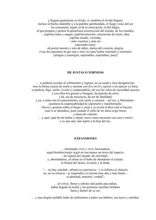 y llegará igualmente el olvido, sí, también el olvido llegará;
incluso al hecho indeleble y a la palabra aprehendida, el fuego voraz del ser
los consumirá, aquél, el de la renovación, el del fulgor,
el que prepara y genera la apoteósica resurrección del mundo, de los mundos;
…espíritu/carne y sangre, espíritu/emoción, concreción de razón, idea,
espíritu siendo, viviendo,
- ante vosotros y ante mí -
esperando estoy;
oh portal nuestro y mío de niñez, ánima del corazón, alegría,
vivac de esperanza al que una y otra vez para luchar retornaré y retornaré;
[amigos y enemigos, esperadme, esperadme, pues]
DE JUSTAS O TORNEOS
… si pudiera acceder al sufrimiento y lograra, no su rauda y loca desaparición,
sino la forma exacta de sentir y razonar con él y en él y ejercer o no ejercer su furia,
si pudiera, digo, asirlo, vivirlo y comprenderlo, tal vez los velos de oscuridad cayesen
y con ellos los goznes y bisagras, las puertas de error,
[ ah, sur de inocencia, ah sur de fatalidad]
y ya, a solas con el conocimiento, con razón y corazón - tal vez, y libremente -
asumiera la responsabilidad de soportarlo y transformarlo;
…llueve y graniza sobre el fuego y cruje y se excita el dios cual si huyera,
cual si se ahondase, justo cuando el sello de mi alma exige brazo
y lanza de valiente;
… y aquí, aquí he de luchar y tantas veces como necesario sea caer o morir;
y es que aún, aún aspiro a la hija del rey.
EXPANSIONES
… intentando vivir y vivir, buscándose,
aquel hombre/mujer cogió en sus manos un trozo del espacio,
- de espiral del mundo, de eternidad -
y, abismándose, al entrar en él hubo de abandonar el cuerpo,
la frontal del deseo, la razón y la duda;
“… no hay soledad - afirmó su conciencia - y es infinito el silencio;
no, no es silencio - se respondió a sí misma más alto y más fuerte –
es plenitud, armonía, verdad”;
… al volver, flores y árboles del jardín aún ardían,
había llegado la noche y las primeras estrellas titilaban
fuera y dentro de su ser;
… y una alegría inefable hubo de enfrentarse a todos sus hábitos, sus leyes y sentidos.
 
