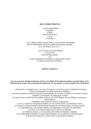 DEL FLORECIMIENTO
… en la luz todo florece:
las piedras,
el dolor,
la grava de silencio
y la fe,
la soledad;
… crea y fulge en ellos el honor íntimo, y en las noches más hondas,
por las interioridades del pecho, puede oírsele pasar cantando;
¡ y ay sus notas y ay su voz… !
… en la casa de luz no hay balanzas;
el río de vida
todo enciende, quema
y es;
en las estanterías de sus lumbres, a sangre están escritos
los libros excelsos de los hombres.
QUIÉN CABALGA
[en este momento, fundamentalmente, frente a los lobbies de la industria química y farmacéutica, de la
fabricación de armas, del sector financiero/bancario, de los Seguros, y de las grandes Cías. Petroleras]
… del egoísmo y el engaño vino, y, con ellos, la avaricia, la codicia y usura, la ambición sin límites,
si bien, y previamente, se habían instalado el nihilismo,
la acracia económica y anímica, lo banal, las monarquías, las movidas, el feísmo y el sucismo, lo torpe,
y también, y por doquier, la cultura pop, la peste;
por tanto, cómo no sobrevenir los medios sumisos y las TTVV/basura con sus folletines, concursos y
música/basura,
y aupándose sobre nosotros la pereza, la ignorancia,
y al fin, y asimismo, las dictaduras/lobbies con sus constricciones, su sectarismo y terror;
así nacieron y fueron aunándose la ineficiente Europa con sus barrios/droga, su fracaso escolar,
su vieja pederastia y sus terribles dogmas con gobernantes corruptos y su impunidad,
sus farsas y sus inicuas normas con sus perversos indultos;
por idénticos motivos, y en sus criptas, allí estaban las hipotecas subprime
y los superempleos blindados, las pos-fiestas blindadas con su indolente y frontal escarnio,
la desmesura misma con su aberración y la reacción de América;
 