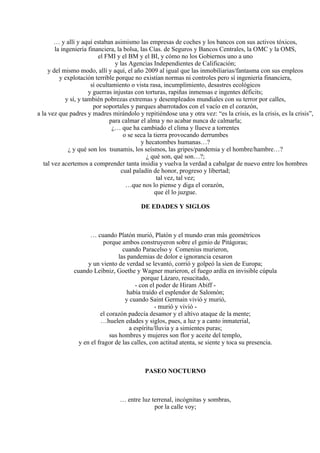 … y allí y aquí estaban asimismo las empresas de coches y los bancos con sus activos tóxicos,
la ingeniería financiera, la bolsa, las Cías. de Seguros y Bancos Centrales, la OMC y la OMS,
el FMI y el BM y el BI, y cómo no los Gobiernos uno a uno
y las Agencias Independientes de Calificación;
y del mismo modo, allí y aquí, el año 2009 al igual que las inmobiliarias/fantasma con sus empleos
y explotación terrible porque no existían normas ni controles pero sí ingeniería financiera,
sí ocultamiento o vista rasa, incumplimiento, desastres ecológicos
y guerras injustas con torturas, rapiñas inmensas e ingentes déficits;
y sí, y también pobrezas extremas y desempleados mundiales con su terror por calles,
por soportales y parques abarrotados con el vacío en el corazón,
a la vez que padres y madres mirándolo y repitiéndose una y otra vez: “es la crisis, es la crisis, es la crisis”,
para calmar el alma y no acabar nunca de calmarla;
¿… que ha cambiado el clima y llueve a torrentes
o se seca la tierra provocando derrumbes
y hecatombes humanas…?
¿ y qué son los tsunamis, los seísmos, las gripes/pandemia y el hombre/hambre…?
¿ qué son, qué son…?;
tal vez acertemos a comprender tanta insidia y vuelva la verdad a cabalgar de nuevo entre los hombres
cual paladín de honor, progreso y libertad;
tal vez, tal vez;
…que nos lo piense y diga el corazón,
que él lo juzgue.
DE EDADES Y SIGLOS
… cuando Platón murió, Platón y el mundo eran más geométricos
porque ambos construyeron sobre el genio de Pitágoras;
cuando Paracelso y Comenius murieron,
las pandemias de dolor e ignorancia cesaron
y un viento de verdad se levantó, corrió y golpeó la sien de Europa;
cuando Leibniz, Goethe y Wagner murieron, el fuego ardía en invisible cúpula
porque Lázaro, resucitado,
- con el poder de Hiram Abiff -
había traído el esplendor de Salomón;
y cuando Saint Germain vivió y murió,
- murió y vivió -
el corazón padecía desamor y el altivo ataque de la mente;
…huelen edades y siglos, pues, a luz y a canto inmaterial,
a espíritu/lluvia y a simientes puras;
sus hombres y mujeres son flor y aceite del templo,
y en el fragor de las calles, con actitud atenta, se siente y toca su presencia.
PASEO NOCTURNO
… entre luz terrenal, incógnitas y sombras,
por la calle voy;
 