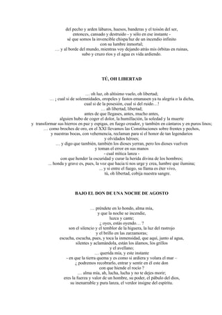 del pecho y arden lábaros, huesos, banderas y el toisón del ser,
entonces, cansado y destruido - y sólo en ese instante -
sé que somos la invencible chispa/luz de un incendio infinito
con su lumbre inmortal;
… y al borde del mundo, mientras voy dejando atrás mis órbitas en ruinas,
subo y cruzo ríos y el agua es vida ardiendo.
TÚ, OH LIBERTAD
… oh luz, oh altísimo vuelo, oh libertad;
… ¡ cual si de solemnidades, oropeles y fastos emanasen ya tu alegría o la dicha,
cual si de la posesión, cual si del ruido…!
… ah libertad, libertad;
antes de que llegases, antes, mucho antes,
alguien hubo de coger el dolor, la humillación, la soledad y la muerte
y transformar sus hierros en paz y espigas, en fuego creador, y también en cántaros y en puros linos;
… como broches de oro, en el XXI llevamos las Constituciones sobre frentes y pechos,
y nuestras bocas, con vehemencia, reclaman para sí el honor de tan legendarios
y olvidados héroes;
… y digo que también, también los dioses yerran, pero los dioses vuelven
y toman el error en sus manos
- cual mítica lanza -
con que hender la oscuridad y curar la herida divina de los hombres;
... honda y grave es, pues, la voz que hacia ti nos urge y crea, lumbre que ilumina;
... y si entre el fuego, su llama es éter vivo,
tú, oh libertad, cobija nuestra sangre.
BAJO EL DON DE UNA NOCHE DE AGOSTO
… préndete en lo hondo, alma mía,
y que la noche se incendie,
luzca y cante;
¿ oyes, estás oyendo… ?
son el silencio y el temblor de la higuera, la luz del rastrojo
y el brillo en las zarzamoras;
escucha, escucha, pues, y toca la inmensidad, que aquí, junto al agua,
silentes y aclamándola, están los álamos, los grillos
y el avellano;
… querida mía, y este instante
- en que la tierra quema y es como si ardiera y volara el mar –
¿ podremos recobrarlo, entrar y sentir en él este don
con que hiende el rocío ?
… alma mía, ah, lucha, lucha y no te dejes morir;
eres la fuerza y valor de un hombre, su poder, el pábulo del dios,
su inenarrable y pura lanza, el verdor insigne del espíritu.
 