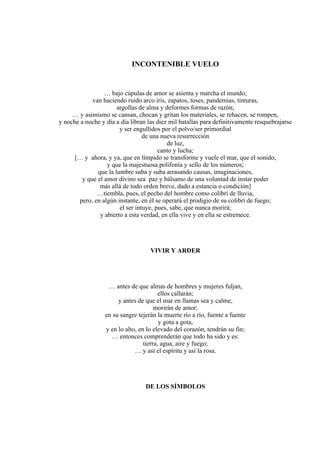 INCONTENIBLE VUELO
… bajo cúpulas de amor se asienta y marcha el mundo;
van haciendo ruido arco iris, zapatos, toses, pandemias, tinturas,
argollas de alma y deformes formas de razón;
… y asimismo se cansan, chocan y gritan los materiales, se rehacen, se rompen,
y noche a noche y día a día libran las diez mil batallas para definitivamente resquebrajarse
y ser engullidos por el polvo/ser primordial
de una nueva resurrección
de luz,
canto y lucha;
[… y ahora, y ya, que en límpido se transforme y vuele el mar, que el sonido,
y que la majestuosa polifonía y sello de los números;
que la lumbre suba y suba arrasando causas, imaginaciones,
y que el amor divino sea paz y bálsamo de una voluntad de instar poder
más allá de todo orden breve, dado a estancia o condición]
…tiembla, pues, el pecho del hombre como colibrí de lluvia,
pero, en algún instante, en él se operará el prodigio de su colibrí de fuego;
el ser intuye, pues, sabe, que nunca morirá;
y abierto a esta verdad, en ella vive y en ella se estremece.
VIVIR Y ARDER
… antes de que almas de hombres y mujeres fuljan,
ellos callarán;
y antes de que el mar en llamas sea y calme,
morirán de amor;
en su sangre tejerán la muerte río a río, fuente a fuente
y gota a gota,
y en lo alto, en lo elevado del corazón, tendrán su fin;
… entonces comprenderán que todo ha sido y es:
tierra, agua, aire y fuego;
… y así el espíritu y así la rosa.
DE LOS SÍMBOLOS
 