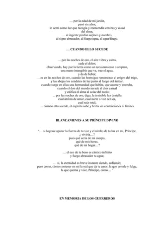 … por la edad de mi jardín,
pasó sin años;
lo sentí como luz que recogía y reencendía cenizas y salud
del alma;
… al ingente perdón suplico y nombro,
al signo abrasador, al fuego/agua, al agua/fuego.
… CUANDO ELLO SUCEDE
… por las noches de oro, el aire vibra y canta,
cede el dolor;
observando, hay por la tierra como un recostamiento o amparo,
una mano intangible que va, trae el agua,
y da de beber;
… es en las noches de oro, cuando las hormigas rememoran el origen del trigo,
y las abejas los cendales de luz junto al fuego del ámbar,
cuando surge en ellas una hermandad que habita, que asume y estrecha,
cuando el don del mundo invade al dios carnal
y edifica el alma al solaz del rocío;
... por las noches de oro, digo, la invisible luz destella
cual ánfora de amor, cual norte o voz del ser,
cual raíz total;
… cuando ello sucede, el espíritu sabe y brilla sin contenciones ni límites.
BLANCANIEVES A SU PRÍNCIPE DIVINO
“… si lograse apurar la fuerza de tu voz y el nimbo de tu luz en mí, Príncipe,
¿ viviría…?
pues qué sería de mi cuerpo,
qué de mis horas,
qué de mi hogar…?
… el eco de tu beso es cántico infinito
y fuego abrasador tu agua;
… sí, la eternidad es breve instante siendo, ardiendo;
pero cómo, cómo contener en mí la sed que da tu amor, la que prende y fulge,
la que quema y vive, Príncipe, cómo… ”
EN MEMORIA DE LOS GUERREROS
 