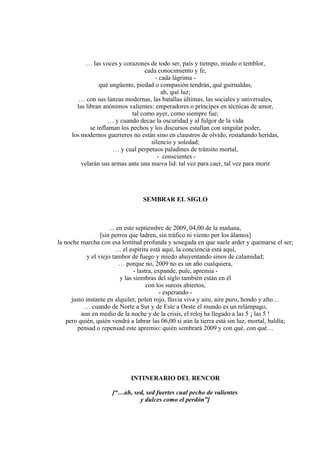 … las voces y corazones de todo ser, país y tiempo, miedo o temblor,
cada conocimiento y fe,
- cada lágrima -
qué ungüento, piedad o compasión tendrán, qué guirnaldas,
ah, qué luz;
… con sus lanzas modernas, las batallas últimas, las sociales y universales,
las libran anónimos valientes: emperadores o príncipes en técnicas de amor,
tal como ayer, como siempre fue;
… y cuando decae la oscuridad y al fulgor de la vida
se inflaman los pechos y los discursos estallan con singular poder,
los modernos guerreros no están sino en claustros de olvido, restañando heridas,
silencio y soledad;
… y cual perpetuos paladines de tránsito mortal,
- conscientes -
velarán sus armas ante una nueva lid: tal vez para caer, tal vez para morir.
SEMBRAR EL SIGLO
... en este septiembre de 2009, 04,00 de la mañana,
[sin perros que ladren, sin tráfico ni viento por los álamos]
la noche marcha con esa lentitud profunda y sosegada en que suele arder y quemarse el ser;
… el espíritu está aquí, la conciencia está aquí,
y el viejo tambor de fuego y miedo ahuyentando sinos de calamidad;
… porque no, 2009 no es un año cualquiera,
- lastra, expande, pule, apremia -
y las siembras del siglo también están en él
con los surcos abiertos,
- esperando -
justo instante en alquiler, polen rojo, lluvia viva y aire, aire puro, hondo y alto…
… cuando de Norte a Sur y de Este a Oeste el mundo es un relámpago,
aun en medio de la noche y de la crisis, el reloj ha llegado a las 5 ¡ las 5 !
pero quién, quién vendrá a labrar las 06,00 si aún la tierra está sin luz, mortal, baldía;
pensad o repensad este apremio: quién sembrará 2009 y con qué, con qué…
INTINERARIO DEL RENCOR
[“…ah, sed, sed fuertes cual pecho de valientes
y dulces como el perdón”]
 