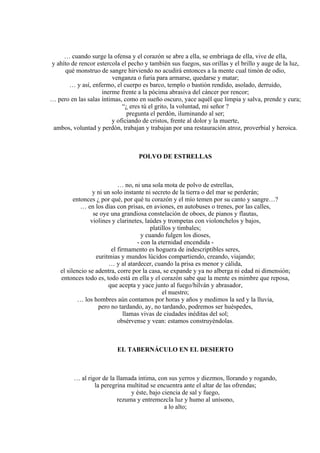 … cuando surge la ofensa y el corazón se abre a ella, se embriaga de ella, vive de ella,
y ahíto de rencor estercola el pecho y también sus fuegos, sus orillas y el brillo y auge de la luz,
qué monstruo de sangre hirviendo no acudirá entonces a la mente cual timón de odio,
venganza o furia para armarse, quedarse y matar;
… y así, enfermo, el cuerpo es barco, templo o bastión rendido, asolado, derruido,
inerme frente a la pócima abrasiva del cáncer por rencor;
… pero en las salas íntimas, como en sueño oscuro, yace aquél que limpia y salva, prende y cura;
“¿ eres tú el grito, la voluntad, mi señor ?
pregunta el perdón, iluminando al ser;
y oficiando de cristos, frente al dolor y la muerte,
ambos, voluntad y perdón, trabajan y trabajan por una restauración atroz, proverbial y heroica.
POLVO DE ESTRELLAS
… no, ni una sola mota de polvo de estrellas,
y ni un solo instante ni secreto de la tierra o del mar se perderán;
entonces ¿ por qué, por qué tu corazón y el mío temen por su canto y sangre…?
… en los días con prisas, en aviones, en autobuses o trenes, por las calles,
se oye una grandiosa constelación de oboes, de pianos y flautas,
violines y clarinetes, laúdes y trompetas con violonchelos y bajos,
platillos y timbales;
y cuando fulgen los dioses,
- con la eternidad encendida -
el firmamento es hoguera de indescriptibles seres,
euritmias y mundos lúcidos compartiendo, creando, viajando;
… y al atardecer, cuando la prisa es menor y cálida,
el silencio se adentra, corre por la casa, se expande y ya no alberga ni edad ni dimensión;
entonces todo es, todo está en ella y el corazón sabe que la mente es mimbre que reposa,
que acepta y yace junto al fuego/hilván y abrasador,
el nuestro;
… los hombres aún contamos por horas y años y medimos la sed y la lluvia,
pero no tardando, ay, no tardando, podremos ser huéspedes,
llamas vivas de ciudades inéditas del sol;
obsérvense y vean: estamos construyéndolas.
EL TABERNÁCULO EN EL DESIERTO
… al rigor de la llamada íntima, con sus yerros y diezmos, llorando y rogando,
la peregrina multitud se encuentra ante el altar de las ofrendas;
y éste, bajo ciencia de sal y fuego,
rezuma y entremezcla luz y humo al unísono,
a lo alto;
 