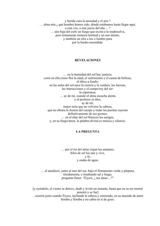 y herido cura la ansiedad y el aire ?
… alma mía ¿ qué hombre hemos sido, dónde estábamos hasta llegar aquí,
a esta voz, a éste juicio del año… ?
… aún baja del cielo un fuego que excita a la madreselva,
pero lentamente instaura lentitud y un son íntimo,
y también un olor a luz o lumbre pura
por la hiedra encendida.
REVELACIONES
… en la humedad del sol hay justicia;
corre en ella como flor la edad, el sufrimiento y el canon de belleza,
el óbice a fundir;
en las aulas del sol nace la ciencia y la cordura, las fuerzas,
las interacciones y el campo/rey del ser:
la esperanza;
… ay de mí, cuando el alma escucha atenta
y el profesor es dios,
ay de mí;
mejor sería que no volviese la cabeza,
que no obrara la ilusión del cuerpo y todas las puertas cayeran
definitivamente de sus goznes;
… en el altar del sol florecen los amigos,
y, en su fuego/amor, la palabra divina es música y silencio.
LA PREGUNTA
… por el río del alma viajan los amantes;
hilos de sol los une y vive,
y fe,
y ondas de agua;
… al atardecer, junto al mar del sur, bajo el firmamento verde y púrpura,
tímidamente, e irradiando sal y fuego,
pregunta Omer: “Éiyesi, ¿ me amas…?”
[y oyéndolo, el viento se detuvo, dudó y levitó un instante, hasta que en su ser mortal
penetró y se fue]
…ocurría justo cuando Éiyesi, inclinada la cabeza y sonriendo, en su atuendo de amor
lloraba y lloraba y no cabía en sí de gozo.
 
