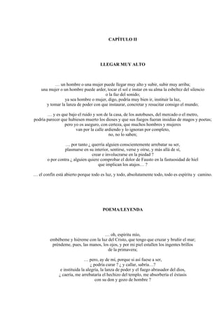 CAPÍTULO II
LLEGAR MUY ALTO
… un hombre o una mujer puede llegar muy alto y subir, subir muy arriba;
una mujer o un hombre puede arder, tocar el sol e instar en su alma la esbeltez del silencio
o la faz del sonido;
ya sea hombre o mujer, digo, podría muy bien ir, instituir la luz,
y tomar la lanza de poder con que instaurar, concretar y resucitar consigo el mundo;
… y es que bajo el ruido y son de la casa, de los autobuses, del mercado o el metro,
podría parecer que hubiesen muerto los dioses y que sus fuegos fueran insidias de magos y poetas;
pero yo os aseguro, con certeza, que muchos hombres y mujeres
van por la calle ardiendo y lo ignoran por completo,
no, no lo saben;
… por tanto ¿ querría alguien conscientemente arrebatar su ser,
plasmarse en su interior, sentirse, verse y oírse, y más allá de sí,
crear e involucrarse en la piedad ?
o por contra ¿ alguien quiere comprobar el dolor de Fausto en la fastuosidad de hiel
que implican los atajos… ?
… el confín está abierto porque todo es luz, y todo, absolutamente todo, todo es espíritu y camino.
POEMA/LEYENDA
… oh, espíritu mío,
embébeme y hiéreme con la luz del Cristo, que tengo que cruzar y bruñir el mar;
préndeme, pues, las manos, los ojos, y por mi piel estallen los ingentes brillos
de la primavera;
… pero, ay de mí, porque si así fuese a ser,
¿ podría curar ? ¿ y callar, sabría…?
e instituida la alegría, la lanza de poder y el fuego abrasador del dios,
¿ caería, me arrebataría el hechizo del templo, me absorbería el éxtasis
con su don y gozo de hombre ?
 