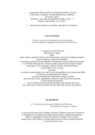 … porque abrir debo la puerta a los deudos del honor y el reino,
y esta noche, y mañana, volverán hambrientos y sedientos
de tu pan y amor;
por tanto ¿ seré capaz de abandonar la dicha y abrir…?
aunque ¿ qué decidiré: vivir, morir ?
[… alma mía, qué ardua eres y qué duro, qué agraz es tu silencio]
CASA NUESTRA
- 3º canto a la casa de mi nacimiento, la de mis padres,
la de mis abuelos y bisabuelos en Vecilla de la Polvorosa -
... se agrieta, se resiente la casa,
íntimamente se agota,
gime;
quién vendrá a salvarla si todos hemos ido huyendo en busca de armaduras de hierro
frente a horrores y signos de calamidad;
sin embargo, uno advierte que adheridos a las paredes, que por detrás de las puertas
o en el hollín del hogar, hay violines tocando en honor de otro tiempo insigne
y que siguen vivas las piedras, la parra, el horno, el brocal del pozo,
y que también la voz y el aire,
aún, aún;
… es así que, aunque duelan, uno vuelve a las rosas perdidas, a las azucenas que hubo,
a los lirios, a las golondrinas del corazón;
… yo sé que ha habido un rompimiento ciclópeo, infinito:
pero aquí está la casa, aguardando a que pase y pase esta enorme amenaza
o ciclón invicto de la muerte;
“… que se abran las puertas, gritemos libertad y que retornen las rosas”;
oh voz de amor, oh faro o casa/luz, oh sed y don vital, oh casa, casa nuestra.
EL REGRESO
[- 4º canto a mi vieja casa de Vecilla de la Polvorosa-
Para Marisa -mi esposa- y nietos]
… si en las eras de ayer crece la hierba y la tarde es lumbre de amor por la memoria,
es sin duda por las márgenes del Órbigo donde cunden y prenden las hogueras;
brilla y se agiganta el sol entre los chopos con Isabel, Víctor y Laura,
mientras late y late octubre y el otoño canta y busca en ellos su destino inmortal;
… yo sé del corazón, yo sé;
 