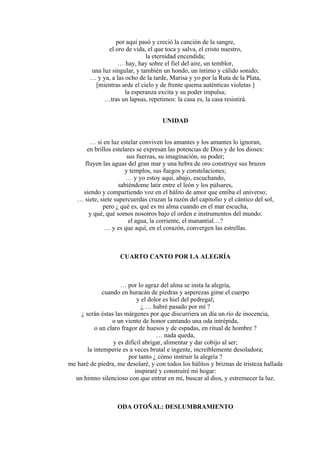 por aquí pasó y creció la canción de la sangre,
el oro de vida, el que toca y salva, el cristo nuestro,
la eternidad encendida;
… hay, hay sobre el fiel del aire, un temblor,
una luz singular, y también un hondo, un íntimo y cálido sonido;
… y ya, a las ocho de la tarde, Marisa y yo por la Ruta de la Plata,
[mientras arde el cielo y de frente quema auténticas violetas ]
la esperanza excita y su poder impulsa;
…tras un lapsus, repetimos: la casa es, la casa resistirá.
UNIDAD
… si en luz estelar conviven los amantes y los amantes lo ignoran,
en brillos estelares se expresan las potencias de Dios y de los dioses:
sus fuerzas, su imaginación, su poder;
fluyen las aguas del gran mar y una hebra de oro construye sus brazos
y templos, sus fuegos y constelaciones;
… y yo estoy aquí, abajo, escuchando,
sabiéndome latir entre el león y los púlsares,
siendo y compartiendo voz en el hálito de amor que entiba el universo;
… siete, siete supercuerdas cruzan la razón del capitolio y el cántico del sol,
pero ¿ qué es, qué es mi alma cuando en el mar escucha,
y qué, qué somos nosotros bajo el orden e instrumentos del mundo:
el agua, la corriente, el manantial…?
… y es que aquí, en el corazón, convergen las estrellas.
CUARTO CANTO POR LA ALEGRÍA
… por lo agraz del alma se insta la alegría,
cuando en huracán de piedras y asperezas gime el cuerpo
y el dolor es hiel del pedregal;
¿ … habré pasado por mí ?
¿ serán éstas las márgenes por que discurriera un día un río de inocencia,
o un viento de honor cantando una oda intrépida,
o un claro fragor de huesos y de espadas, en ritual de hombre ?
… nada queda,
y es difícil abrigar, alimentar y dar cobijo al ser;
la intemperie es a veces brutal e ingente, increíblemente desoladora;
por tanto ¿ cómo instruir la alegría ?
me haré de piedra, me desolaré, y con todos los hálitos y briznas de tristeza hallada
inspiraré y construiré mi hogar:
un himno silencioso con que entrar en mí, buscar al dios, y estremecer la luz.
ODA OTOÑAL: DESLUMBRAMIENTO
 