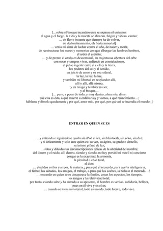 […sobre el bosque incandescente se expresa el universo:
el agua y el fuego, la vida y la muerte se abrazan, fulgen y vibran, cantan;
… oh flor o instante que siempre ha de volver,
oh deslumbramiento, oh fiesta inmortal]
… venía mi alma de luchar contra el año, de nacer y morir,
de reestructurar los mares y memorias con que albergar las lumbres/lumbres,
el arder el espíritu;
… y de pronto el otoño en descomunal, en majestuosa obertura del orbe
con notas y sangres vivas, ardiendo en constelaciones,
el pulso ingente entre el cielo y la tierra,
los poderes del sol y el sonido,
un juicio de amor y su voz sideral,
la luz, la luz, la luz,
y también mi libertad en resplandor allí,
allí y allí, allí mismo,
y en riesgo y temblor mi ser,
y el bosque…
[… pero, a pesar de todo, y muy dentro, alma mía, dime:
qué cita es ésta, a qué muerte u ordalía voy y vamos, a qué renacimiento…;
háblame y dímelo quedamente ¡ por qué, amor mío, por qué, por qué así se incendia el mundo ¡]
ENTRAR EN QUIEN SE ES
… y entrando e irguiéndose queda sin iPod el ser, sin bleutooth, sin sexo, sin dvd,
y sí únicamente y solo ante quien es: su voz, su ágora, su grado o destello,
su íntimo pífano de luz;
… rotas y diluidas las circunscripciones típicas de la alteridad del nombre,
del dinero y el ruido, allí dentro, siendo y siendo, no hay portátil ni móvil ni concierto
porque es la exactitud, la armonía,
la plenitud o edad total,
el dios;
… eludidos así los cuerpos, la materia ¿ para qué el recuerdo, para qué la inteligencia,
el fútbol, los sábados, los amigos, el trabajo, o para qué los coches, la bolsa o el mercado…?
… entrando en quien se es desaparece la ilusión, cesan los aspectos, los tiempos,
los rangos y la relatividad total;
por tanto, cuando sube y ha entrado a su aposento, el hombre es verdad, sabiduría, belleza,
pues en él vive y en él es;
… cuando se torna inmaterial, todo es mundo, todo hierve, todo vive.
 