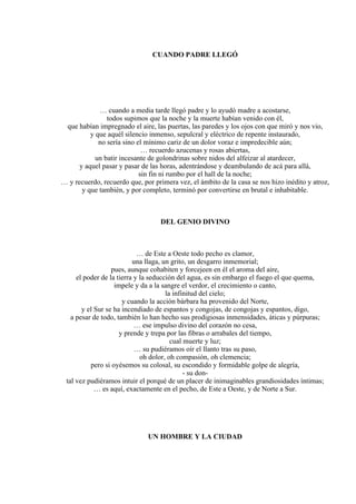 CUANDO PADRE LLEGÓ
… cuando a media tarde llegó padre y lo ayudó madre a acostarse,
todos supimos que la noche y la muerte habían venido con él,
que habían impregnado el aire, las puertas, las paredes y los ojos con que miró y nos vio,
y que aquél silencio inmenso, sepulcral y eléctrico de repente instaurado,
no sería sino el mínimo cariz de un dolor voraz e impredecible aún;
… recuerdo azucenas y rosas abiertas,
un batir incesante de golondrinas sobre nidos del alfeizar al atardecer,
y aquel pasar y pasar de las horas, adentrándose y deambulando de acá para allá,
sin fin ni rumbo por el hall de la noche;
… y recuerdo, recuerdo que, por primera vez, el ámbito de la casa se nos hizo inédito y atroz,
y que también, y por completo, terminó por convertirse en brutal e inhabitable.
DEL GENIO DIVINO
… de Este a Oeste todo pecho es clamor,
una llaga, un grito, un desgarro inmemorial;
pues, aunque cohabiten y forcejeen en él el aroma del aire,
el poder de la tierra y la seducción del agua, es sin embargo el fuego el que quema,
impele y da a la sangre el verdor, el crecimiento o canto,
la infinitud del cielo;
y cuando la acción bárbara ha provenido del Norte,
y el Sur se ha incendiado de espantos y congojas, de congojas y espantos, digo,
a pesar de todo, también lo han hecho sus prodigiosas inmensidades, áticas y púrpuras;
… ese impulso divino del corazón no cesa,
y prende y trepa por las fibras o arrabales del tiempo,
cual muerte y luz;
… su pudiéramos oír el llanto tras su paso,
oh dolor, oh compasión, oh clemencia;
pero si oyésemos su colosal, su escondido y formidable golpe de alegría,
- su don-
tal vez pudiéramos intuir el porqué de un placer de inimaginables grandiosidades íntimas;
… es aquí, exactamente en el pecho, de Este a Oeste, y de Norte a Sur.
UN HOMBRE Y LA CIUDAD
 