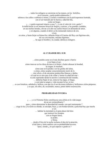 … todos los milagros se encierran en las manos, en los bolsillos,
en el corazón ¿ quién podrá robárnoslos ?
salimos a las calles o subimos a trenes, a coches o autobuses con la piel/esperanza lustrada,
con el ser transido por la fuerza y edad del día,
como un fuego;
¿… y quién regresará intacto a casa ? ¿ y con el valor de vivir, quién ?
la tarde/noche es un inmenso brocal de fuegos y cenizas, y las grandes ciudades,
en sus noches hondas, elevan a lo alto sus sutiles brazos en demanda de amor,
y en algunas, cuando el dolor ya ha instaurado matices de oro,
viven;
en otras, y hasta forjar su himno/luz, deberán forjar el Camino del Rey con lágrimas aún,
tal vez con muchas, muchas lágrimas;
… he aquí el hombre y la ciudad, idénticos milagros.
AL CURADOR DEL SUR
…cómo podrás curar en el más disoluto gueto o barrio
si no bajas al sur;
cómo innovar en los óleos divinos si el dolor y hedor abrasan la bondad,
la ciegan, la insultan;
cómo arar en la piedra o en las greñas del alma,
y cómo, cómo aceptar conscientemente morir de ti;
… este oficio, el de encontrar piedrecillas blancas y darlas,
- el cual no es otro que el de cribar y lustrar la edad del mar -
te está esperando desde la unción o constitución del mundo;
… deberías bajar al sur, remover las algas, el fango,
y con toda tu sangre y vida rescatar la luz, tu luz;
… es con fortaleza, sabiduría y belleza, con que en el sur devienen infinitos y bellísimos cielos púrpuras;
y es que, sin ellos, ah, recuérdalo, nunca, jamás habrá resurrección.
PROBABILIDAD INVERSA
¿ …. y si el Sistema Solar constituyese una célula en la vida/sangre
de un ser extraordinario ?
pues ¿ cómo determinar la densidad del mundo, con qué instrumento ?
… ciega la luz y la razón se ofende, se encripta, huye, y con honda tensión y pulcritud hay que traerla
a ver;
… habitar la eternidad es el gran placer del dios
que instruyó los tiempos
con su magna lanza,
su poder,
y firma;
… desde el foro de la noche reclamo el don de la atención,
el del duro y lento análisis con su probabilidad inversa:
“pues, siendo ¿ en qué aspecto o grado es ?
 