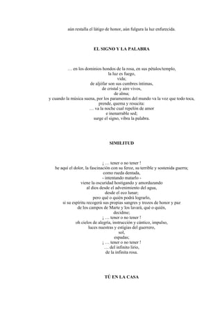aún restalla el látigo de honor, aún fulgura la luz enfurecida.
EL SIGNO Y LA PALABRA
… en los dominios hondos de la rosa, en sus pétalos/templo,
la luz es fuego,
vida;
de aljófar son sus cumbres íntimas,
de cristal y aire vivos,
de alma;
y cuando la música suena, por los paramentos del mundo va la voz que todo toca,
prende, quema y resucita:
… va la noche cual repelón de amor
e inenarrable sed;
surge el signo, vibra la palabra.
SIMILITUD
¡ … tener o no tener !
he aquí el dolor, la fascinación con su feroz, su terrible y sostenida guerra;
como rueda dentada,
- intentando matarlo -
viene la oscuridad hostigando y amordazando
al dios desde el advenimiento del agua,
desde el eco lunar;
pero qué o quién podrá lograrlo,
si su espíritu recogerá sus propias sangres y trozos de honor y paz
de los campos de Marte y los lavará, qué o quién,
decidme;
¡ … tener o no tener !
oh cielos de alegría, instrucción y cántico, impulso,
luces nuestras y estigias del guerrero,
sol,
espadas;
¡ … tener o no tener !
… del infinito lirio,
de la infinita rosa.
TÚ EN LA CASA
 