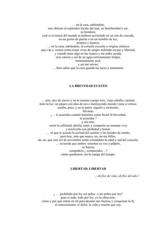 … en la casa, sabiéndote,
uno obtiene el esplendor lúcido del mar, su familiaridad y ser,
su hondura;
cual si el rumor del mundo se hubiese acrisolado en un son de cascada,
en un gozne de puerta o en un tiemblo de luz,
propios y lejanos;
… en la casa, sabiéndote, el corazón escucha y origina cánticos
que van y vienen como notas vivas de sangre ardiendo en paz y libertad,
y cuando traes algo en las manos y me pides ayuda,
eres caricia y sol de un agua estrictamente limpia,
inmensamente azul,
y así me salvas;
… bien sabes que la casa guarda tus luces y amarantos.
LA BREVEDAD ES ESTO
… arre, arre de nuevo y no te mueras cuerpo mío, viejo caballo, camina;
mira la luz: un pájaro con alas de oro e instituyendo mundo viene a vernos;
zumba, pues, y no te pares, síguelo y alcánzalo,
llévame;
¿… te acuerdas cuando teníamos como hostil la brevedad,
te acuerdas ?
y era esto:
sentir la infinitud, abrirla, tener y compartir un instante vivo
y resolverlo con probidad y honor;
… sé que te acosan la acritud del camino y las heridas de estaño,
pero hoy, más que nunca, no, no me falles,
ah, no, que este sol de noviembre están cruzándolo la edad y sed del corazón;
… recuerda que ambos tenemos su voz y pálpito,
su fuerza;
compañero ¿ comprendes…?
cómo quedarnos, sin la espiga del tiempo.
LIBERTAD, LIBERTAD
¡ oh flor de vida, oh flor del año !
¿ … prohibido por ley ser pobre o ser pobre por ley?
pues si todo, todo por ley, yo lo obtuviese,
cómo y por qué entrar en mí para desatar mis fuerzas y conquistar la fe,
el conocimiento, el dolor, la vida y muerte que soy,
 