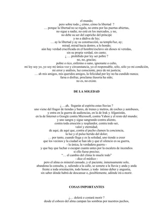 el mundo;
pero sobre todo ¿ cómo, cómo la libertad ?
… porque la libertad no se regala, no entra por las puertas abiertas,
no sigue a nadie, no está en los mercados, y no,
no debe su ser del capricho del príncipe
y no a dádiva de ley;
… ay la libertad y ay su construcción, su templo/luz, ay;
mirad, mirad hacia dentro, a lo hondo;
aún hay verdad crucificada en el hombre/esclavo sin dioses ni veredas,
sin su propia verdad, sin canto;
¿ … prohibido por ley ser pobre ?
no, no, gracias;
pobre o rico, enfermo o sano, ignorante o culto,
mi ley soy yo, yo soy mi única voz y circunstancia, yo el responsable, sólo, sólo yo mi condición,
mi error y análisis, luz consciente, prez de mi justicia;
… ah mis amigos, mis queridos amigos, la felicidad por ley no ha cundido nunca;
farsa o disfraz, proclama ilusoria ha sido;
no es, no existe.
DE LA SOLEDAD
¿ …ah, llegarán al espíritu estas lluvias ?
uno viene del fragor de tiendas y bares, de trenes y metros, de coches y autobuses,
y entra en la guerra de audiencias, en la de Irak y Afganistán,
en la de Internet o Google contra Microsoft, contra Yahoo y el resto del mundo;
y uno sangra y sigue sangrando contra aliento,
contra toda emoción y resplandor, contra todo ser,
valor y eternidad;
de aquí, de aquí que, contra el pecho clamen la conciencia,
la luz y el pulso herido del dolor;
… por tanto, cuando llega y es la soledad, uno tiende a creer
que los vecinos y la ciudad se han ido y que el silencio es su guerra,
- la única, la verdadera guerra -
y que hay que luchar o escapar cuanto antes por la escalera de incendios
si ello fuese preciso;
“… el cambio del clima lo muele todo”
- dice el médico -
pero el alma es mineral cansado, y el paciente, inmensamente solo,
abandona la consulta, y, saliendo a la calle, se somete a la lluvia y anda y anda
frente a toda orientación, todo honor, y todo íntimo deber y angustia,
sin saber dónde habrá de descansar o, posiblemente, adónde irá a morir.
COSAS IMPORTANTES
¿… dolerá o costará morir ?
desde el esbozo del alma campan las sombras por nuestros pechos,
 