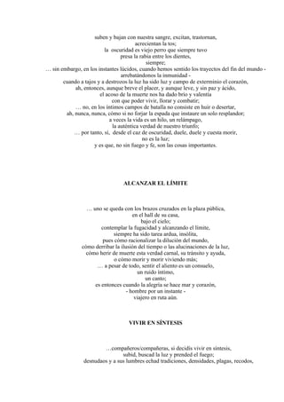 suben y bajan con nuestra sangre, excitan, trastornan,
acrecientan la tos;
la oscuridad es viejo perro que siempre tuvo
presa la rabia entre los dientes,
siempre;
… sin embargo, en los instantes lúcidos, cuando hemos sentido los trayectos del fin del mundo -
arrebatándonos la inmunidad -
cuando a tajos y a destrozos la luz ha sido luz y campo de exterminio el corazón,
ah, entonces, aunque breve el placer, y aunque leve, y sin paz y ácido,
el acoso de la muerte nos ha dado brío y valentía
con que poder vivir, llorar y combatir;
… no, en los íntimos campos de batalla no consiste en huir o desertar,
ah, nunca, nunca, cómo si no forjar la espada que instaure un solo resplandor;
a veces la vida es un hilo, un relámpago,
la auténtica verdad de nuestro triunfo;
… por tanto, sí, desde el caz de oscuridad, duele, duele y cuesta morir,
no es la luz;
y es que, no sin fuego y fe, son las cosas importantes.
ALCANZAR EL LÍMITE
… uno se queda con los brazos cruzados en la plaza pública,
en el hall de su casa,
bajo el cielo;
contemplar la fugacidad y alcanzando el límite,
siempre ha sido tarea ardua, insólita,
pues cómo racionalizar la dilución del mundo,
cómo derribar la ilusión del tiempo o las alucinaciones de la luz,
cómo herir de muerte esta verdad carnal, su tránsito y ayuda,
o cómo morir y morir viviendo más;
… a pesar de todo, sentir el aliento es un consuelo,
un ruido íntimo,
un canto;
es entonces cuando la alegría se hace mar y corazón,
- hombre por un instante -
viajero en ruta aún.
VIVIR EN SÍNTESIS
…compañeros/compañeras, si decidís vivir en síntesis,
subid, buscad la luz y prended el fuego;
desnudaos y a sus lumbres echad tradiciones, densidades, plagas, recodos,
 