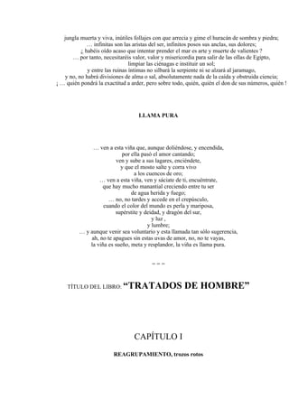 jungla muerta y viva, inútiles follajes con que arrecia y gime el huracán de sombra y piedra;
… infinitas son las aristas del ser, infinitos posos sus anclas, sus dolores;
¿ habéis oído acaso que intentar prender el mar es arte y muerte de valientes ?
… por tanto, necesitaréis valor, valor y misericordia para salir de las ollas de Egipto,
limpiar las ciénagas e instituir un sol;
y entre las ruinas íntimas no silbará la serpiente ni se alzará al jaramago,
y no, no habrá divisiones de alma o sal, absolutamente nada de la caída y obstruida ciencia;
¡ … quién pondrá la exactitud a arder, pero sobre todo, quién, quién el don de sus números, quién !
LLAMA PURA
… ven a esta viña que, aunque doliéndose, y encendida,
por ella pasó el amor cantando;
ven y sube a sus lagares, enciéndete,
y que el mosto salte y corra vivo
a los cuencos de oro;
… ven a esta viña, ven y sáciate de ti, encuéntrate,
que hay mucho manantial creciendo entre tu ser
de agua herida y fuego;
… no, no tardes y accede en el crepúsculo,
cuando el color del mundo es perla y mariposa,
supérstite y deidad, y dragón del sur,
y luz ,
y lumbre;
… y aunque venir sea voluntario y esta llamada tan sólo sugerencia,
ah, no te apagues sin estas uvas de amor, no, no te vayas,
la viña es sueño, meta y resplandor, la viña es llama pura.
= = =
TÍTULO DEL LIBRO: “TRATADOS DE HOMBRE”
CAPÍTULO I
REAGRUPAMIENTO, trozos rotos
 