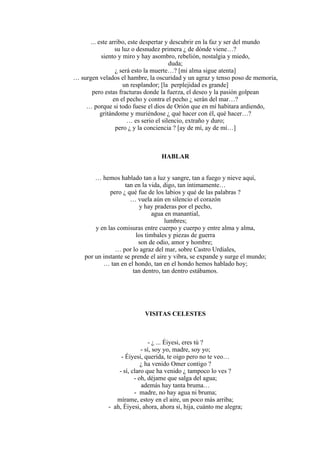 ... este arribo, este despertar y descubrir en la faz y ser del mundo
su luz o desnudez primera ¿ de dónde viene…?
siento y miro y hay asombro, rebelión, nostalgia y miedo,
duda;
¿ será esto la muerte…? [mi alma sigue atenta]
… surgen velados el hambre, la oscuridad y un agraz y tenso poso de memoria,
un resplandor; [la perplejidad es grande]
pero estas fracturas donde la fuerza, el deseo y la pasión golpean
en el pecho y contra el pecho ¿ serán del mar…?
… porque si todo fuese el dios de Orión que en mí habitara ardiendo,
gritándome y muriéndose ¿ qué hacer con él, qué hacer…?
… es serio el silencio, extraño y duro;
pero ¿ y la conciencia ? [ay de mí, ay de mí…]
HABLAR
… hemos hablado tan a luz y sangre, tan a fuego y nieve aquí,
tan en la vida, digo, tan íntimamente…
pero ¿ qué fue de los labios y qué de las palabras ?
… vuela aún en silencio el corazón
y hay praderas por el pecho,
agua en manantial,
lumbres;
y en las comisuras entre cuerpo y cuerpo y entre alma y alma,
los timbales y piezas de guerra
son de odio, amor y hombre;
… por lo agraz del mar, sobre Castro Urdiales,
por un instante se prende el aire y vibra, se expande y surge el mundo;
… tan en el hondo, tan en el hondo hemos hablado hoy;
tan dentro, tan dentro estábamos.
VISITAS CELESTES
- ¿ ... Éiyesi, eres tú ?
- sí, soy yo, madre, soy yo;
- Éiyesi, querida, te oigo pero no te veo…
¿ ha venido Omer contigo ?
- sí, claro que ha venido ¿ tampoco lo ves ?
- oh, déjame que salga del agua;
además hay tanta bruma…
- madre, no hay agua ni bruma;
mírame, estoy en el aire, un poco más arriba;
- ah, Éiyesi, ahora, ahora sí, hija, cuánto me alegra;
 