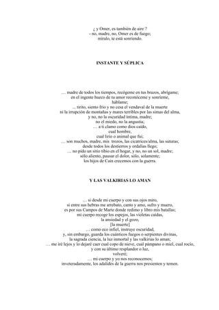 ¿ y Omer, es también de aire ?
- no, madre, no, Omer es de fuego;
míralo, te está sonriendo.
INSTANTE Y SÚPLICA
… madre de todos los tiempos, recógeme en tus brazos, abrígame;
en el ingente hueco de tu amor reconóceme y sonríeme,
háblame;
... tirito, siento frío y no cesa el vendaval de la muerte
ni la irrupción de montañas y mares terribles por las simas del alma,
y no, no la oscuridad íntima, madre;
no el miedo, no la angustia;
… a ti clamo como dios caído,
cual hombre,
cual lirio o animal que fui;
… son muchos, madre, mis trozos, las cicatrices/alma, las suturas;
desde todos los destierros y ordalías llego;
… no pido un sitio tibio en el hogar, y no, no un sol, madre;
sólo aliento, pausar el dolor, sólo, solamente;
los hijos de Caín crecemos con la guerra.
Y LAS VALKIRIAS LO AMAN
… si desde mi cuerpo y con sus ojos miro,
si entre sus hebras me arrebato, canto y amo, sufro y muero,
es por sus Campos de Marte donde redimo y libro mis batallas;
mi cuerpo recoge los espejos, las violetas caídas,
la ansiedad y el gozo,
[la muerte]
… como eco infiel, instruye oscuridad,
y, sin embargo, guarda los cuánticos fuegos o serpientes divinas,
la sagrada ciencia, la luz inmortal y las valkirias lo aman;
… me iré lejos y lo dejaré caer cual copo de nieve, cual pámpano o miel, cual rocío,
y con su último resplandor o luz,
volveré;
… mi cuerpo y yo nos reconocemos;
inveteradamente, los adalides de la guerra nos presienten y temen.
 