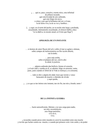 ¿ … qué es, pues, corazón y mente míos, esta infinitud
de pífanos tocando,
qué esta levedad de aire ardiendo,
qué este fulgor de nieve,
o cómo y por qué la brillantez del ser y el mar,
la de tierra viva, la de su voz y lumbres…
[… y aquí, en el norte del pecho, en su noche más larga y profunda,
escuchando, íntimamente escuchando, el silencio habla y dice:
“es tu dádiva, tu rescate anual, es Cristo que llega”]
APOLOGÍA DE UN INSTANTE
… si átomos de amor fluyen del sol y sobre el mar se agitan y aletean,
sobre campos de melocotoneros en flor recién abierta,
cae la tarde;
… pero más arriba,
sobre el púrpura del sur, está lo alto:
la salud, la justicia;
… pájaros ardiendo dan bullicio, himno al corazón,
y el aire arde y zumba en él, se adentra, fulge en armonía, canta,
justo, justo cuando el Árbol de la Vida se instruye y se consuma;
… todo es don y página de edad, trazo que resiste y vence
huracanes de muerte o clámides de olvido
y aquí queda;
¡… y es que es tan íntimo este instante, tan sin fin, tan mío y hondo, tanto !
DE LA INFINITA GUERRA
… hazte autosuficiente, libérate y no seas carga para nadie,
ser mío, reconstrúyete;
eres fuego purísimo,
vive en ti,
vive;
¿ recuerdas cuando preso entre mundos te cercó la oscuridad como una muerte
y tuviste que luchar contra esa muerte, o cuando por primera verte viste caído y sin poder
 