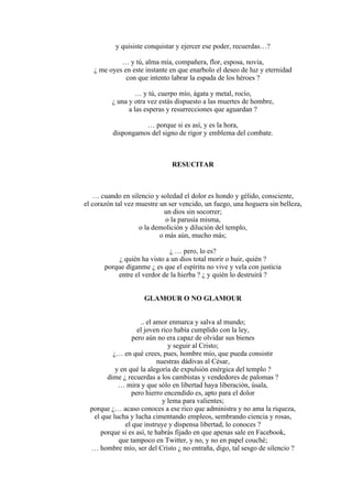 y quisiste conquistar y ejercer ese poder, recuerdas…?
… y tú, alma mía, compañera, flor, esposa, novia,
¿ me oyes en este instante en que enarbolo el deseo de luz y eternidad
con que intento labrar la espada de los héroes ?
… y tú, cuerpo mío, ágata y metal, rocío,
¿ una y otra vez estás dispuesto a las muertes de hombre,
a las esperas y resurrecciones que aguardan ?
… porque si es así, y es la hora,
dispongamos del signo de rigor y emblema del combate.
RESUCITAR
… cuando en silencio y soledad el dolor es hondo y gélido, consciente,
el corazón tal vez muestre un ser vencido, un fuego, una hoguera sin belleza,
un dios sin socorrer;
o la parusía misma,
o la demolición y dilución del templo,
o más aún, mucho más;
¿ … pero, lo es?
¿ quién ha visto a un dios total morir o huir, quién ?
porque díganme ¿ es que el espíritu no vive y vela con justicia
entre el verdor de la hierba ? ¿ y quién lo destruirá ?
GLAMOUR O NO GLAMOUR
.. el amor enmarca y salva al mundo;
el joven rico había cumplido con la ley,
pero aún no era capaz de olvidar sus bienes
y seguir al Cristo;
¿… en qué crees, pues, hombre mío, que pueda consistir
nuestras dádivas al César,
y en qué la alegoría de expulsión enérgica del templo ?
dime ¿ recuerdas a los cambistas y vendedores de palomas ?
… mira y que sólo en libertad haya liberación, úsala,
pero hierro encendido es, apto para el dolor
y lema para valientes;
porque ¿… acaso conoces a ese rico que administra y no ama la riqueza,
el que lucha y lucha cimentando empleos, sembrando ciencia y rosas,
el que instruye y dispensa libertad, lo conoces ?
porque si es así, te habrás fijado en que apenas sale en Facebook,
que tampoco en Twitter, y no, y no en papel couché;
… hombre mío, ser del Cristo ¿ no entraña, digo, tal sesgo de silencio ?
 