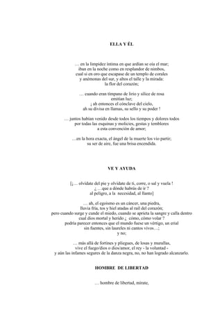 ELLA Y ÉL
… en la limpidez íntima en que ardían se oía el mar;
iban en la noche como en resplandor de nimbos,
cual si en oro que escapase de un templo de corales
y anémonas del sur, y altos el talle y la mirada:
la flor del corazón;
… cuando eran tímpano de lirio y sílice de rosa
emitían luz;
¡ ah entonces el cónclave del cielo,
ah su divisa en llamas, su sello y su poder !
… juntos habían venido desde todos los tiempos y dolores todos
por todas las esquinas y molicies, gestas y temblores
a esta convención de amor;
…en la hora exacta, el ángel de la muerte los vio partir;
su ser de aire, fue una brisa encendida.
VE Y AYUDA
[¡… olvídate del pie y olvídate de ti, corre, o sal y vuela !
¿ …que a dónde habrás de ir ?
al peligro, a la necesidad, al llanto]
… ah, el egoísmo es un cáncer, una piedra,
lluvia fría, tos y hiel atadas al raíl del corazón;
pero cuando surge y cunde el miedo, cuando se aprieta la sangre y calla dentro
cual dios mortal y herido ¿ cómo, cómo volar ?
podría parecer entonces que el mundo fuese un vértigo, un erial
sin fuentes, sin laureles ni cantos vivos…;
y no;
… más allá de fortines y pliegues, de losas y murallas,
vive el fuego/dios o dios/amor, el rey - la voluntad -
y aún las infames segures de la danza negra, no, no han logrado alcanzarlo.
HOMBRE DE LIBERTAD
… hombre de libertad, mírate,
 