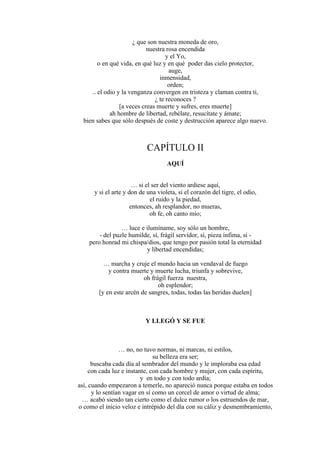 ¿ que son nuestra moneda de oro,
nuestra rosa encendida
y el Yo,
o en qué vida, en qué luz y en qué poder das cielo protector,
auge,
inmensidad,
orden;
.. el odio y la venganza convergen en tristeza y claman contra ti,
¿ te reconoces ?
[a veces creas muerte y sufres, eres muerte]
ah hombre de libertad, rebélate, resucítate y ámate;
bien sabes que sólo después de coste y destrucción aparece algo nuevo.
CAPÍTULO II
AQUÍ
… si el ser del viento ardiese aquí,
y si el arte y don de una violeta, si el corazón del tigre, el odio,
el ruido y la piedad,
entonces, ah resplandor, no mueras,
oh fe, oh canto mío;
… luce e ilumíname, soy sólo un hombre,
- del puzle humilde, sí, frágil servidor, sí, pieza ínfima, sí -
pero honrad mi chispa/dios, que tengo por pasión total la eternidad
y libertad encendidas;
… marcha y cruje el mundo hacia un vendaval de fuego
y contra muerte y muerte lucha, triunfa y sobrevive,
oh frágil fuerza nuestra,
oh esplendor;
[y en este arcén de sangres, todas, todas las heridas duelen]
Y LLEGÓ Y SE FUE
… no, no tuvo normas, ni marcas, ni estilos,
su belleza era ser;
buscaba cada día al sembrador del mundo y le imploraba esa edad
con cada luz e instante, con cada hombre y mujer, con cada espíritu,
y en todo y con todo ardía;
así, cuando empezaron a temerle, no apareció nunca porque estaba en todos
y lo sentían vagar en sí como un corcel de amor o virtud de alma;
… acabó siendo tan cierto como el dulce rumor o los estruendos de mar,
o como el inicio veloz e intrépido del día con su cáliz y desmembramiento,
 