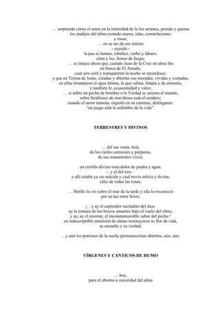 … sorprende cómo el amor en la intimidad de la luz arranca, prende y quema
los atadijos del alma creando mares, islas, constelaciones
y rosas;
… en su ser de oro íntimo
- oyendo -
la paz es himno, esbeltez, verbo y lábaro,
cinta y luz, honor de fuego;
… se intuye ahora que, cuando Juan de la Cruz en alma iba
en busca de El Amado,
cual aire sutil y transparente la noche se incendiase;
y que en Teresa de Jesús, creadas y abiertas sus moradas, vívidas y visitadas,
en ellas irrumpiese el agua íntima, la que calma, limpia y da armonía,
y también fe, ecuanimidad y valor;
… si sobre un pecho de hombre o la Verdad se asienta el mundo,
sobre farallones de mar/deseo está el sendero;
cuando el amor transita, óiganlo en su caminar, deténganse:
“en juego está la urdimbre de la vida”.
TERRESTRES Y DIVINOS
… del sur venía Araí,
de los cielos carmesíes y púrpuras,
de sus manantiales vivos;
en cestillo divino traía dolor de piedra y agua,
- y el del aire –
y allí estaba ya sin mácula y cual novia mítica y divina,
cáliz de todas las rosas;
… Herfás la vio sobre el mar de la tarde y ella lo reconoció
por su luz entre lirios;
¡…y ay el esplendor recóndito del dios,
ay la ternura de los brazos amantes bajo el vuelo del olmo,
y ay, ay el enorme, el inconmensurable sabor del pecho !
en indescriptible emulsión de almas instituyeron su flor de vida,
su ensueño y su verdad;
…y aún los portones de la noche permanecerían abiertos, aún, aún.
VÍRGENES Y CÁNTICOS DE HUMO
… hoy,
para el abismo u oscuridad del alma
 