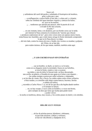 busco sol;
y saliéndome del carril del pecho y señalando el frontispicio de hombres,
grito y grito paz y paz;
… a conflagración y rencor huele el aire aún, y a dura sed, y a lejanía;
sobre las vértebras del agua marchan vírgenes y cánticos de humo;
no, ayer no ha muerto;
¿ … tendremos que apostar por perecer, abrir la puerta de la sal
e invadir la flor del corazón,
el canto ?
… en este instante, lenta y sin desdoros, por sus bordes ocres cae la tarde;
por internet la Nasa comunica la existencia de “auroras que chocan
y producen explosiones de luz”, pero estos versos míos son apenas meros trazos,
notas/brasas tan, humildes, que a todo trance arrugo la frente intentando comprender
lo qué en la Nasa dicen y yo digo;
…. del otro lado, contra los muros de yeso y hiedra, mis vecinos se ensañan y golpean;
ah, Ulises, no se han ido;
pero ruidos íntimos, de los que matan, también, también están aquí.
…Y LOS COCHES PASAN SIN ENTRAÑAS
… cae un hombre, se duele, se enerva y se levanta;
como en su chaqueta siente la eternidad y busca en sus bolsillos,
se toca la frente, respira y tose a su pesar;
sus dedos y ojos de dolor lo buscan todo: un beso descarnado,
una cerilla, un palacio, el hondón de una aguja en el alma y por doquier…
… las caídas siempre ocurren por calles solitarias y empinadas,
y en los días de viento, frío y lluvia, los caídos suben como cristos solitarios
o bien ruedan y se estrellan calle abajo contra bancos, buzones, farolas
o señales de trafico;
¿ recordáis a Carlos Nieva ?; sí, era de los que día a día bajaba dando tumbos
y él siempre lo intuyó;
… no, no hay escape; a veces canta un hombre y a veces una bestia,
pero siempre un dios que tiene que luchar para poder morir
y poder volver;
… la noche es tenebrosa, densa, muy oscura, y los coches pasan sin duelo y sin entrañas.
ODA DE LUZ Y FUEGO
… oh luz de prístina pureza, hiéndeme y abrásame,
tú que todo alcanzas, cobijas y sostienes;
al mar de vida ábreme y empápame de ti,
 