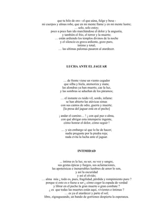 que tu hilo de oro - el que aúna, fulge y besa -
mi cuerpos y almas robe, que en mi mente llame y en mi mente lustre;
… solo, solo estoy;
poco a poco han ido marchándose el dolor y la angustia,
y también el frio, el terror y la muerte;
… están ardiendo los templos divinos de la noche
y el silencio es grava ardiente, gozo puro,
íntimo y total;
… las ultimas palomas pasaron al atardecer.
LUCHA ANTE EL JAGUAR
… de frente viene un viento cegador
que silba y hiela, atemoriza y mata;
las alondras ya han muerto, cae la luz,
y las sombras se adueñan de los páramos;
… el instante es ruido vil, sordo, infame:
se han abierto las atávicas simas
con sus cantos de odio, guerra y muerte;
[la presa del jaguar está en el pecho]
¡ andar el camino… ! ¡ con qué paz o alma,
con qué abrigar esta intemperie ingente,
cómo honrar el dolor, cómo seguir !
… y sin embargo sé que lo he de hacer;
nadie pregunte por la piedra roja;
nada evita la lucha ante el jaguar.
INTIMIDAD
... íntima es la luz, su ser, su voz y sangre,
sus gestas épicas y fuegos, sus aclamaciones,
las apoteósicas e inenarrables lumbres de amor lo son,
y así la oscuridad
y así el olvido;
… alma mía ¿ todo es, pues, fragilidad, pérdida y rompimiento puro ?
porque si esto es o fuese a ser ¿ cómo coger la espada de verdad
y librar en el pecho la gran muerte o gran combate ?
¿ es que todas las muertes están aquí, vivientes e íntimas ?
… es ya el atardecer y parte el sol;
libre, zigzagueando, un bando de gorriones despierta la esperanza.
 