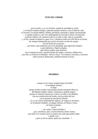 TESIS DEL ERROR
... por la noche, y ya, en el lecho, cuando la ansiedad no existe
y el silencio inspira sosiego y placidez porque alcanza y toca el laúd de vida,
el corazón y la mente hablan y hablan, parlotean sonriendo y dando, prometiendo;
… y cuando el placer, cual vino embriagador ha elevado el ritmo y la emoción
a cálculo infinito, ah, entonces todo es ya total y todo, todo es ya posible;
… y al fin, cuando la alegría es agua viva y vanidosa exalta con sólo lluvia su existir,
ah, tampoco preguntéis por qué los brocales no han de encajar
con las bocas de sus pozos;
… por tanto, cuán seductora nos es la almohada, qué ingrávido el placer
y qué indolente y frágil la alegría,
qué míticos ambos, qué ilusorios;
son el séquito de error, nuestras brujas de sangre y nuestras sílabas/cruz;
… por ello, si existiese la fatalidad - ebrios y locos - los minutos correrían y correrían
sobre nosotros desbocada y definitivamente invictos.
HOMBRES
… porque ya no somos simples hojas de hierba
ni un pálpito animal,
os digo;
porque arribó el dolor como propia afrenta arrojando diluvios,
derribando templos, ídolos, corazones y piedras negras;
porque él instruyó nuestra luz, la hizo, la cribó y fue dándola
con esa constricción del miedo, con la avidez del oro,
con el pasmo de una gloria infinita;
… no, ya no somos propiedad de augures, de magos ni de dioses,
no invidentes feudales, no plagas infectas, no llanto y tierra
sin lanza ni pasión,
ya no;
¡ ah, somos, somos hombres !
…paz, armisticio, pues, reconocimiento, honor, honra;
una calle no es mucho, pero yo quiero una calle para poder andar
y poder vivir;
¡ pero ay de mi, quién, quién me escuchará…!
 
