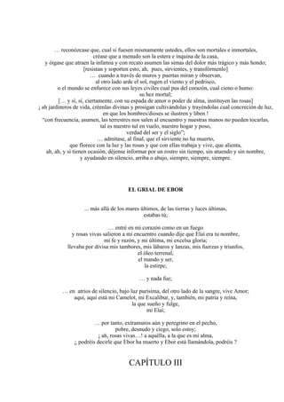 … reconózcase que, cual si fuesen mismamente ustedes, ellos son mortales e inmortales,
créase que a menudo son la estera e inquina de la casa,
y óigase que atraen la infamia y con recato asumen las simas del dolor más trágico y más hondo;
[resistan y soporten esto, ah, pues, sirvientes, y transfórmenlo]
… cuando a través de muros y puertas miran y observan,
al otro lado arde el sol, rugen el viento y el pedrisco,
o el mundo se enfurece con sus leyes civiles cual pus del corazón, cual cieno o humo:
su hez mortal;
[… y sí, sí, ciertamente, con su espada de amor o poder de alma, instituyen las rosas]
¡ ah jardineros de vida, créenlas divinas y prosigan cultivándolas y trayéndolas cual concreción de luz,
en que los hombres/dioses se ilustren y liben !
“con frecuencia, asumen, las terrestres nos salen al encuentro y nuestras manos no pueden tocarlas,
tal es nuestro tul en vuelo, nuestro hogar y poso,
verdad del ser y el siglo”;
… admítase, al final, que el sirviente no ha muerto,
que florece con la luz y las rosas y que con ellas trabaja y vive, que alienta,
ah, ah, y si tienen ocasión, déjense informar por un rostro sin tiempo, sin atuendo y sin nombre,
y ayudando en silencio, arriba o abajo, siempre, siempre, siempre.
EL GRIAL DE EBOR
... más allá de los mares últimos, de las tierras y luces últimas,
estabas tú;
… entré en mi corazón como en un fuego
y rosas vivas salieron a mi encuentro cuando dije que Elaí era tu nombre,
mi fe y razón, y mi última, mi excelsa gloria;
llevaba por divisa mis tambores, mis lábaros y lanzas, mis fuerzas y triunfos,
el óleo terrenal,
el mando y ser,
la estirpe;
… y nada fue;
… en atrios de silencio, bajo luz purísima, del otro lado de la sangre, vive Amor;
aquí, aquí está mi Camelot, mi Excalibur, y, también, mi patria y reina,
la que sueño y fulge,
mi Elaí;
… por tanto, extramuros aún y peregrino en el pecho,
pobre, desnudo y ciego, solo estoy;
¡ ah, rosas vivas…! a aquélla, a la que es mi alma,
¿ podréis decirle que Ebor ha muerto y Ebor está llamándola, podréis ?
CAPÍTULO III
 