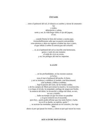 ÉXTASIS
… entre el palmeral del sol, el silencio es cumbre y néctar de amaranto:
luz
y orden,
delectación y calma,
norte y sur, la vida/fuego sobre el ojo del jaguar,
el ser;
… cuando brama la furia del océano y asoma aquí,
irremediablemente sabe que su guerra está perdida;
cesa entonces y deja ese regusto a azahar tan suyo y puro,
el que inhala a sorbos la estricta paz del corazón;
… sí, en el palmeral del sol se inscribe esta hermosura,
genio y vuelo de este instante:
el ruido de vivir no existe,
y no, los piélagos del mal no importan.
LA LEY
… en las profundidades, en las oscuras cuencas
es la ley;
roza el mar el peñascal del pecho, lo hiere,
y así se instruye y establece el mundo, cual descomunal,
cual acabado y bíblico combate;
….bajó la pasión del cielo, de las hordas caídas,
y de los campos de Marte provenían la muerte y la resurrección;
y es largo el olvido, la iniquidad y piélago de sangre por bruñir,
la estancia del dolor, la invención y código del alma, su raíz,
su voz y triunfo;
… hubo un tiempo en que los trenes no pasaban
y el gozo mineral era el recuerdo;
pero hoy ¿ quién podrá afirmar que tras tanto horror y lucha
no es él su dueño, su espíritu, quién ?
… se acercan las montañas, penetran en mi corazón y las oigo
latir;
ahora sé por qué pasan los trenes, y ahora sé por qué nacen las rosas.
AGUA ES DE MANANTIAL
 