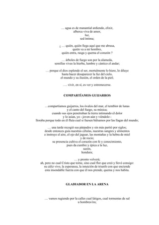 … agua es de manantial ardiendo, elixir,
alberca viva de amor,
luz,
sed íntima;
¿ … quién, quién llega aquí que me abrasa,
quién va a mi hombro,
quién entra, rasga y quema el corazón ?
… árboles de fuego son por la alameda,
semillas vivas la hierba, lumbre y cántico el andar;
… porque el dios esplende el ser, mortalmente lo hiere, lo diluye
hasta hacer desaparecer la faz del cielo,
el mundo y su ilusión, el orden de la piel;
…. vivir, en sí, es ver y estremecerse.
COMPARTÍAMOS GUIJARROS
…compartíamos guijarros, los óvalos del mar, el temblor de lunas
y el canto del fuego, su música;
cuando sus ojos penetraban la tierra intimando el dolor
y lo asían, yo - joven aún y viéndolo -
lloraba porque todo en él fluía cual si fuesen bálsamos por las llagas del mundo;
… una tarde recogió sus párpados y sin más partió por siglos;
desde entonces guía nuestras células, nuestras sangres y alimentos
e instruye el aire, el ojo del jaguar, las montañas y la hebra de miel
y de rocío;
su presencia cultiva el corazón con fe y conocimiento,
pues da cumbre y épica a la luz,
sazón,
hondura;
… y pronto volverá;
ah, pero no cual Cristo que torne, sino cual flor que creó y llevó consigo:
su cáliz vivo, la esperanza, la intuición de triunfo con que enciende
esta insondable fuerza con que él nos prende, quema y nos habita.
GLADIADOR EN LA ARENA
… vamos rugiendo por la calles cual látigos, cual tormentas de sal
u hombres/ira;
 