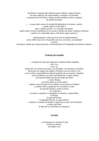 las farolas se apartan para dejarnos pasar, árboles y pájaros huyen,
los autos suplican, las aceras dudan, se aturden, se estrechan,
y nuestras hoces de hierro y fuego asuelan autobuses, bares y parques
sin afectos ni pudor;
¿ … es que nadie conoce la soledad del gladiador en la arena, su grito,
y nadie, nadie su torre/alma ?
pues ¿ quién escucha o ve su propio mar gemir,
quién siente a trozos cayéndosele el ser en pus y herida con óxido y drástico tormento,
o quién vive el desandar ajeno, el de lento vagar y perecer ?
… anónimamente va Juan por la luz de la ciudad moderna;
como colibrí rojo/azul va buscando una rosa, un arroyo, un manantial
y muere;
a bocajarro, desde una ventana próxima, un francotirador le ha disparado sin trámites al pecho.
VERSOS DE BARRO
… el espíritu no tiene procedencias ni admite límites tangibles,
sólo vive,
crea y es;
dentro lleva el corazón sus mares, sus montañas, sus desiertos y estrellas,
fluyen por sus sangres las edades y hombres con sus rostros vivos
y en su etéreo espejo habita la edición completa de sus muertes y batallas;
… pero accedemos a la calle cual hurmientos o panes ázimos
con nuestra honda emoción de ahogo por dolor
y vuelo efímero;
¡ ay la brevedad, ay la brevedad !
cuántas veces mi pecho la ha sentido con sus fuentes y lumbres
y también subir y gangrenar los corredores y rutas
con que da frontera y norte la razón;
… de vuelta hoy,
en sartas y a pedazos va quedando el corazón y cuanto había:
la finitud,
el rugir del bronce,
la opacidad del aire, su agua interior;
… mientras, el sonido del mundo se aproxima a estos versos de barro
e intuye este final;
él sabe de mí, me brinda su clemencia.
VÍVIDO
…en íntima paz se escucha al orbe,
oh flor de silencio,
oh templo vivo,
 