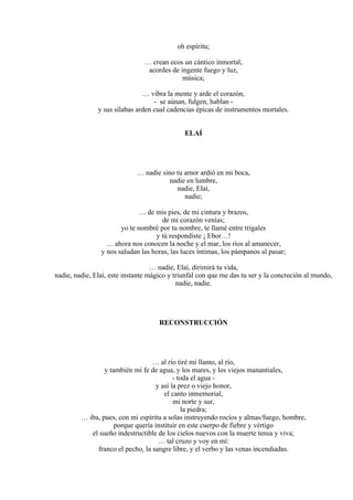 oh espíritu;
… crean ecos un cántico inmortal,
acordes de ingente fuego y luz,
música;
… vibra la mente y arde el corazón,
- se aúnan, fulgen, hablan -
y sus sílabas arden cual cadencias épicas de instrumentos mortales.
ELAÍ
… nadie sino tu amor ardió en mi boca,
nadie en lumbre,
nadie, Elaí,
nadie;
… de mis pies, de mi cintura y brazos,
de mi corazón venías;
yo te nombré por tu nombre, te llamé entre trigales
y tú respondiste ¡ Ebor…!
… ahora nos conocen la noche y el mar, los ríos al amanecer,
y nos saludan las horas, las luces íntimas, los pámpanos al pasar;
… nadie, Elaí, dirimirá tu vida,
nadie, nadie, Elaí, este instante mágico y triunfal con que me das tu ser y la concreción al mundo,
nadie, nadie.
RECONSTRUCCIÓN
… al río tiré mi llanto, al río,
y también mi fe de agua, y los mares, y los viejos manantiales,
- toda el agua -
y así la prez o viejo honor,
el canto inmemorial,
mi norte y sur,
la piedra;
… iba, pues, con mi espíritu a solas instruyendo rocíos y almas/fuego, hombre,
porque quería instituir en este cuerpo de fiebre y vértigo
el sueño indestructible de los cielos nuevos con la muerte tensa y viva;
… tal cruzo y voy en mí:
franco el pecho, la sangre libre, y el verbo y las venas incendiadas.
 
