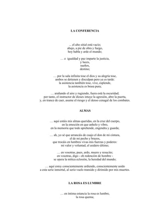 LA CONFERENCIA
... el alto sitial está vacío;
abajo, a pie de obra y fuego,
hoy habla y arde el mundo;
… e igualdad y paz imparte la justicia,
y luces,
sueños,
destino;
… por la sala infinita tose el dios y su alegría tose,
ambos se detienen y disculpan pero ya es tarde:
la asistencia también tose, vive, esplende,
la asistencia es brasa pura;
… arañando el aire y rugiendo, fuera está la oscuridad;
por tanto, el instructor de dioses intuye la agresión, abre la puerta,
y, en trance de caer, asume el riesgo y el denso cenagal de los combates.
ALMAS
… aquí estáis mis almas queridas, en la cruz del cuerpo,
en la emoción en que anhelo y vibro,
en la memoria que todo aprehende, engendra y guarda;
… ah, yo sé que arrancáis de cuajo el don de mi cintura,
el de mi pecho y brazos,
que trocáis en lumbres vivas mis fuerzas y poderes:
mi valor y voluntad, el asidero último;
… en vosotras, pues, ardo, muero y resucito;
en vosotras, digo - oh redención de hombre -
se opera la mítica eclosión, la heredad del mundo;
… aquí estoy conscientemente ardiendo, conscientemente asido
a esta serie inmortal, al serio vuelo transido y dirimido por mis muertes.
LA ROSA ES LUMBRE
… en íntima estancia la rosa es lumbre,
la rosa quema;
 