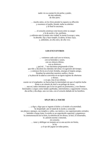 nadie vio su cuerpo/río de perlas y poder,
de mar ardiente,
de óleo puro;
… mucho antes, en los lirios prende la ceguera su aflicción
y escarnece el jardín, hiende, turba su esbeltez
y al final lo encomia;
… el corazón construye esta locura entre su sangre
y le da aceite y luz, perfume,
y enhiesta ante la mente esta verdad, la mente la acoge y ama,
la absorbe, fija y hace templo, la adora, la hace suya,
y, anhelante, en ella está y de ella vive.
LOS ENCUENTROS
... veníamos cada cual con su tristeza,
con su honradez y usura,
con un silencio último,
con su destrozo;
¿ qué tal…? nos decíamos pregonando el don
que tiñe y decolora las clámides del alma o la agresión del tiempo;
… y entonces llovía en el erial, brotaba, emergía el ímpetu amigo,
llenaban las antorchas nuestros sueños y bocas
y la plaza de la edad se convertía en un ágora ingente de oberturas
y dioses;
y es que, tras el eco último,
cuesta ver el resplandor, su fuerza bajo la interinidad con que el espíritu lucha
frente a un cúmulo de miel o un piélago de rocas;
… aun así, todos intuíamos que la luz no gasta en juramentos, y nos íbamos
iluminados o ciegos como laúdes quebradas, intermitentes y sagazmente veraces,
día arriba y día abajo, una vez más, con el corazón dañado de los hombres.
SPLIN DE LA NOCHE
… y digo y digo que es ingente el dolor y el miedo a la eternidad;
he despertado por el stand de la noche y conocido
sus playas y parques, sus templos y calles, sus metros y sus supermercados cerrados;
… latiendo a fuego lento, la noche es un espectáculo espectral y gigantesco:
la conmemoración de la furia, la rebelión de los dioses, la hiel, el extrarradio,
la pulsión mortal e inmortal,
mi corazón;
… tener y doblegar un instante así es una acción sin límite,
la ley
y el ojo del jaguar en todas partes;
 