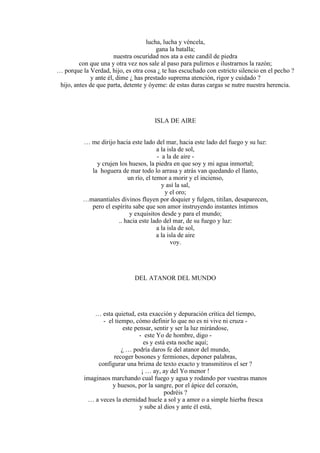 lucha, lucha y véncela,
gana la batalla;
nuestra oscuridad nos ata a este candil de piedra
con que una y otra vez nos sale al paso para pulirnos e ilustrarnos la razón;
… porque la Verdad, hijo, es otra cosa ¿ te has escuchado con estricto silencio en el pecho ?
y ante él, dime ¿ has prestado suprema atención, rigor y cuidado ?
hijo, antes de que parta, detente y óyeme: de estas duras cargas se nutre nuestra herencia.
ISLA DE AIRE
… me dirijo hacia este lado del mar, hacia este lado del fuego y su luz:
a la isla de sol,
- a la de aire -
y crujen los huesos, la piedra en que soy y mi agua inmortal;
la hoguera de mar todo lo arrasa y atrás van quedando el llanto,
un río, el temor a morir y el incienso,
y así la sal,
y el oro;
…manantiales divinos fluyen por doquier y fulgen, titilan, desaparecen,
pero el espíritu sabe que son amor instruyendo instantes íntimos
y exquisitos desde y para el mundo;
.. hacia este lado del mar, de su fuego y luz:
a la isla de sol,
a la isla de aire
voy.
DEL ATANOR DEL MUNDO
… esta quietud, esta exacción y depuración crítica del tiempo,
- el tiempo, cómo definir lo que no es ni vive ni cruza -
este pensar, sentir y ser la luz mirándose,
- este Yo de hombre, digo -
es y está esta noche aquí;
¿ … podría daros fe del atanor del mundo,
recoger bosones y fermiones, deponer palabras,
configurar una brizna de texto exacto y transmitiros el ser ?
¡ … ay, ay del Yo menor !
imaginaos marchando cual fuego y agua y rodando por vuestras manos
y huesos, por la sangre, por el ápice del corazón,
podréis ?
… a veces la eternidad huele a sol y a amor o a simple hierba fresca
y sube al dios y ante él está,
 