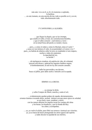 más aún: vive en él, es él y lo trastorna o esplende,
lo hechiza;
… en este instante, en esta unción divina, todo es posible en ti y en mí,
todo, absolutamente todo.
5º CANTO POR LA ALEGRÍA
… que llegue la alegría, que su luz irrumpa,
que estalle el verbo, el mar, las constelaciones/hombre,
y que el sabio corazón - cual música y rocío -
en la mitad física del pecho se instale y luzca;
… pero ¿ y cómo el orden y cómo la libertad, cómo el vuelo ?
¿ acaso no son íntimos el valor, la ecuanimidad y el cierzo vivo ?
pues ¿ no habrán de abatirse sobre la torre en resplandor el aire impuro,
noches y nidos de serpientes,
la opacidad del ser,
su herida ?
… oh inteligencia creadora, oh espíritu de vida, oh voluntad,
ejerced cual dioses y aplacad las ingentes lumbres negras,
el desbordamiento, la sed sin ley del corazón cansado;
… hallo luz pervertida y me devora;
busco el júbilo, pero debo asirlo e intruirlo con la espada.
HIMNO A LA DICHA
… ya emerge la dicha
y sobre Campos de Marte, marcha y canta el sol;
… evidentemente quedan golpes de espada, derramamientos,
errantes letanías evocando dolor, aromas íntimos con que amor ejerce en soledad;
se oye herir, toser, nombrar y morir;
con las manos abiertas los ángeles tocan los cuerpos del alma
y los besan, los bendicen, y por la Senda del Rey
los ciñen y acompañan;
… ya, ya vuelve la dicha, pues libró sus torneos e instruyó sus victorias;
ya, ya es lanza de honor protegiendo los atrios ígneos del espíritu
y nadie discute la equidad de sus méritos;
 
