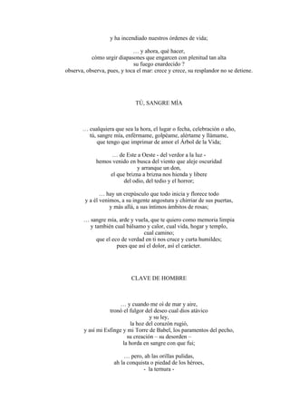 y ha incendiado nuestros órdenes de vida;
… y ahora, qué hacer,
cómo urgir diapasones que engarcen con plenitud tan alta
su fuego enardecido ?
observa, observa, pues, y toca el mar: crece y crece, su resplandor no se detiene.
TÚ, SANGRE MÍA
… cualquiera que sea la hora, el lugar o fecha, celebración o año,
tú, sangre mía, enférmame, golpéame, alértame y llámame,
que tengo que imprimar de amor el Árbol de la Vida;
… de Este a Oeste - del verdor a la luz -
hemos venido en busca del viento que aleje oscuridad
y arranque un don,
el que brizna a brizna nos hienda y libere
del odio, del tedio y el horror;
… hay un crepúsculo que todo inicia y florece todo
y a él venimos, a su ingente angostura y chirriar de sus puertas,
y más allá, a sus íntimos ámbitos de rosas;
… sangre mía, arde y vuela, que te quiero como memoria limpia
y también cual bálsamo y calor, cual vida, hogar y templo,
cual camino;
que el eco de verdad en ti nos cruce y curta humildes;
pues que así el dolor, así el carácter.
CLAVE DE HOMBRE
… y cuando me oí de mar y aire,
tronó el fulgor del deseo cual dios atávico
y su ley,
la hoz del corazón rugió,
y así mi Esfinge y mi Torre de Babel, los paramentos del pecho,
su creación – su desorden –
la horda en sangre con que fui;
… pero, ah las orillas pulidas,
ah la conquista o piedad de los héroes,
- la ternura -
 