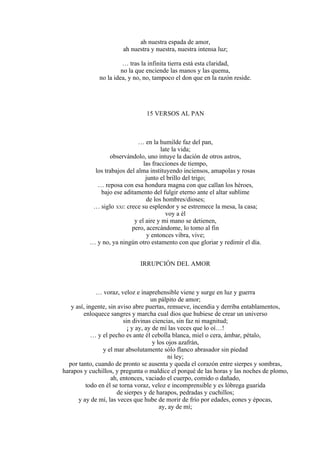 ah nuestra espada de amor,
ah nuestra y nuestra, nuestra intensa luz;
… tras la infinita tierra está esta claridad,
no la que enciende las manos y las quema,
no la idea, y no, no, tampoco el don que en la razón reside.
15 VERSOS AL PAN
… en la humilde faz del pan,
late la vida;
observándolo, uno intuye la dación de otros astros,
las fracciones de tiempo,
los trabajos del alma instituyendo inciensos, amapolas y rosas
junto el brillo del trigo;
… reposa con esa hondura magna con que callan los héroes,
bajo ese aditamento del fulgir eterno ante el altar sublime
de los hombres/dioses;
… siglo XXI: crece su esplendor y se estremece la mesa, la casa;
voy a él
y el aire y mi mano se detienen,
pero, acercándome, lo tomo al fin
y entonces vibra, vive;
… y no, ya ningún otro estamento con que gloriar y redimir el día.
IRRUPCIÓN DEL AMOR
… voraz, veloz e inaprehensible viene y surge en luz y guerra
un pálpito de amor;
y así, ingente, sin aviso abre puertas, remueve, incendia y derriba entablamentos,
enloquece sangres y marcha cual dios que hubiese de crear un universo
sin divinas ciencias, sin faz ni magnitud;
¡ y ay, ay de mí las veces que lo oí…!
… y el pecho es ante él cebolla blanca, miel o cera, ámbar, pétalo,
y los ojos azafrán,
y el mar absolutamente sólo flanco abrasador sin piedad
ni ley;
por tanto, cuando de pronto se ausenta y queda el corazón entre sierpes y sombras,
harapos y cuchillos, y pregunta o maldice el porqué de las horas y las noches de plomo,
ah, entonces, vaciado el cuerpo, comido o dañado,
todo en él se torna voraz, veloz e incomprensible y es lóbrega guarida
de sierpes y de harapos, pedradas y cuchillos;
y ay de mí, las veces que hube de morir de frío por edades, eones y épocas,
ay, ay de mí;
 