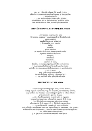 pues soy y he sido tal cual fui, aquél, el otro,
el de los brazos rotos cuando el mundo se hizo astillas
y no pude cogerlo;
… y no, no es tampoco más trágica derrota,
sino claridad, luz al fin que asoma, y quiero asirla,
con otro acorde de hora, distinto y sorprendente.
DESPUÉS DEJADME EN CUALQUIER PARTE
…llevaos mi corazón, mis ojos,
llevaos mi garganta y sangre cuando el don de la vida
ya no aguante;
sacad el humus de mi cuerpo
y derramadlo en el mundo,
dadlo,
donadlo,
yo os autorizo
en nombre de la vida para seguir viviendo;
dejadme también, si queréis,
ahogado,
inhumado,
incinerado…
después de todo,
dejadme en cualquier parte por todos los hombres
y muertes que habitan en las calles, en las casas,
en todos los rincones donde la esperanza es un rito inútil;
… por ti, amor,
que estás en mí como una luz
que a todo llega, redime y estremece hoy;
[… en realidad, sólo, sólo pido silencio]
FISIOLÓGICAMENTE VIVO
… vivo fisiológicamente porque abro y cierro puertas,
subo y bajo en ascensores, voy por las calles, me aprietan y aprieto,
doy tumbos, me distancio y sucumbo para gastar la célula del día
y la dura saliva que me ahoga;
… vivo fisiológicamente en abstracto, en espectro
y en apariencia de masa sobre el ojo gigante de la tierra;
vivo fisiológicamente porque aún no reconozco
el color rojo de la sangre, él, el fisiológico y purísimo;
… en cambio, nadie conoce mis muertes diarias,
mis múltiples y dolorosas muertes, las que llevo en las manos y, de pronto,
se incendian, me desgranan, y con ellas y en ellas me quebranto y pierdo;
… no, nadie conoce mis muertes;
y es que, tras cada ocaso, deseo vivir tan poco…
 