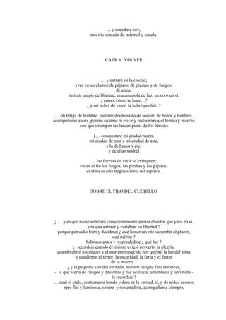 ... y miradme hoy,
mis iris son aún de mármol y canela.
CAER Y VOLVER
… y entraré en la ciudad;
vivo en un clamor de pájaros, de piedras y de fuegos,
de alma;
instruir un pie de libertad, una amapola de luz, un no o un sí,
¿ cómo, cómo se hace…?
¿ y mi hebra de valor, la habré perdido ?
… oh fatiga de hombre, instante desprovisto de séquito de honor y lumbres,
acompáñame ahora, ponme o dame tu elixir y restauremos el himno y marcha
con que irrumpen las lanzas puras de los héroes;
[… conquistaré mi ciudad/razón,
mi ciudad de mar y mi ciudad de aire,
y la de hueso y piel
y de ellas saldré]
… las fuerzas de vivir se extinguen;
cesan al fin los fuegos, las piedras y los pájaros;
el alma es esta tregua silente del espíritu.
SOBRE EL FILO DEL CUCHILLO
¿ … y es que nadie anhelará conscientemente apurar el dolor que yace en sí,
con que extraer y vertebrar su libertad ?
porque pensadlo bien y decidme: ¿ qué honor reviste sucumbir al placer,
qué mérito ?
habitaos antes y respondedme ¿ qué luz ?
¿ recordáis cuando él mismo exigió pervertir la alegría,
cuando abrió los diques y el mar embravecido nos quebró la luz del alma
y cundieron el terror, la oscuridad, la furia y el festín
de la muerte ?
¿ y la pequeña voz del corazón, nuestro insigne faro entonces,
- la que alerta de riesgos y desastres y fue acallada, arrumbada y oprimida -
la recordáis ?
… cual el cielo, ciertamente honda y dura es la verdad, sí, y de arduo acceso,
pero fiel y luminosa, serena y sostenedora, acompañante siempre,
 