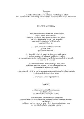 y llama pura,
y viva;
… no, nadie anhela el daño y su tormento, pero ha llegado la hora
de la responsabilidad consciente y del valor: libres retos sobre el filo exacto del cuchillo.
DEL ARTE Y SU OBRA
… bajo gubias de alma se enarbola el océano y aúlla:
ruge la pasión, brama el deseo;
el espíritu sabe que el disturbio en que habita está herido,
y que así el pensamiento/forma, y que las ansias,
y que también las piedras/sal del corazón,
y que también la ley;
¡ … quién construirá su rubí o su diamante
y quién el oro,
quién, quién la libertad !
[… si tiembla y duele la razón con furia segmentada y seca
y fustigan por dentro la hojarasca, los hábitos o cardos,
las presunciones se abaten cual histéricos reyes desterrados sin gloria ni recuerdo
de sus reinos de hombre]
… lo veraz crea instantes íntimos de fuego, paroxismos,
intersticios por donde irrumpe y da este honor procaz al ser:
su rigor mortal, la palabra en llamas;
… huya, pues, la voz de su voz, la sangre de su sangre y tómense los cálices o espejos
y asúmanse, definitivamente vívanse;
… la verdad no admite imperfecciones.
PIONEROS
... si fe y razón inextricablemente unidas:
así el afán de luz,
así el himen del silencio y las edades;
… como mariposas yendo entre fugacidad y furia,
construyéndose, los pioneros pasaron heridos y malditos, osados y nómadas,
- persistentes -
cual dioses que instruyeran un reino y de él fuesen muriendo para ornar
con sus vidas la esbeltez insigne del espíritu;
 