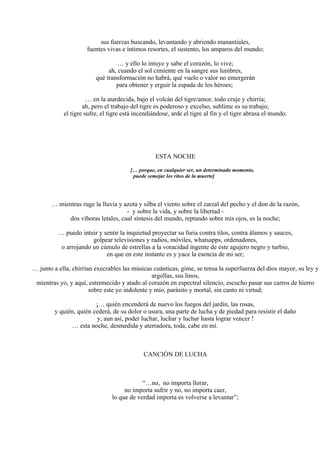 sus fuerzas buscando, levantando y abriendo manantiales,
fuentes vivas e íntimos resortes, el sustento, los amparos del mundo;
… y ello lo intuye y sabe el corazón, lo vive;
ah, cuando el sol cimiente en la sangre sus lumbres,
qué transformación no habrá, qué vuelo o valor no emergerán
para obtener y erguir la espada de los héroes;
… en la atardecida, bajo el volcán del tigre/amor, todo cruje y chirría;
ah, pero el trabajo del tigre es poderoso y excelso, sublime es su trabajo;
el tigre sufre, el tigre está incendiándose, arde el tigre al fin y el tigre abrasa el mundo.
ESTA NOCHE
[… porque, en cualquier ser, un determinado momento,
puede semejar los ritos de la muerte]
… mientras ruge la lluvia y azota y silba el viento sobre el zarzal del pecho y el don de la razón,
- y sobre la vida, y sobre la libertad -
dos víboras letales, cual síntesis del mundo, reptando sobre mis ojos, es la noche;
… puedo intuir y sentir la inquietud proyectar su furia contra tilos, contra álamos y sauces,
golpear televisiones y radios, móviles, whatsapps, ordenadores,
o arrojando un cúmulo de estrellas a la voracidad ingente de este agujero negro y turbio,
en que en este instante es y yace la esencia de mi ser;
… junto a ella, chirrían execrables las músicas cuánticas, gime, se tensa la superfuerza del dios mayor, su ley y
argollas, sus linos,
mientras yo, y aquí, estremecido y atado al corazón en espectral silencio, escucho pasar sus carros de hierro
sobre este yo indolente y mío, parásito y mortal, sin canto ni virtud;
¡… quién encenderá de nuevo los fuegos del jardín, las rosas,
y quién, quién cederá, de su dolor o usura, una parte de lucha y de piedad para resistir el daño
y, aun así, poder luchar, luchar y luchar hasta lograr vencer !
… esta noche, desmedida y aterradora, toda, cabe en mí.
CANCIÓN DE LUCHA
“…no, no importa llorar,
no importa sufrir y no, no importa caer,
lo que de verdad importa es volverse a levantar”;
 