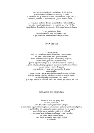 … pues, si obrase la alegría en el vientre de las piedras,
y asimismo en los montes la piedad y el rocío,
- y también allí, y sólo allí, el amor con su fuerza, efigie y luz –
entonces, soportar la desesperación ¿ quién podría, cómo…?
… porque en las horas densas, escuchándolo y observándolo,
uno sabe y siente que se mueve el corazón, que vive y brilla,
y que al ritmo de su lucha los despojos ficticios de la muerte huyen;
“… no, no importa llorar,
no importa sufrir y no, no importa caer,
lo que de verdad importa es volverse a levantar”.
ÉPICA DEL SER
… no, no, ya no,
una vez cruzado un puente/instante de vida o muerte,
ah, ya no volveremos a ser quienes fuimos;
sobre un átomo del Yo gravita el universo y su poder,
[vuelan astros, púlsares, reverberaciones]
pero el espíritu instruye en él y en ellos sus leyes y verdad;
… por la estigia del tiempo, jugando a esclavos van los niños/dioses
con sus hachas y hoces de guerra,
pero también, ay - y en alto - con su flor de amor,
su esencia/luz;
… golpe a golpe y sueño a sueño irán cayendo torres, molicies,
infectos usos de espada y asimismo repúblicas, cetros, tronos,
incluso el puro y casto templo vivo, caerá;
… y he aquí, he aquí la solución final: “ser camino, ser verdad, ser vida”.
DE LA FE Y SUS CONJUROS
… íntima es la fe, sus ojos y piel,
su edad y corazón;
sale del pecho y se aloja en manos y trigos
e incendia un argumento esculpiendo las estancias gloriosas y míticas del genio;
y qué hondo y alto su destello, su don cantando por la sangre
con infinita fuerza [pues tal es, tal es su belleza]
… no, nunca la razón ha caminado cual vestal y a solas,
no, nunca las fuerzas del alma,
y no, jamás su mentor o preceptor divino:
la voluntad;
 