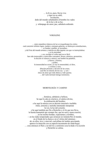 … la fe es, pues, lluvia viva
y tigre en su cubil,
revelación,
dedo del mundo señalándole al hombre los vados
de la luz y de su luz,
y relámpago de amor, paz, sabiduría ardiendo.
VORÁGINE
… entre enjambres titánicos de luz se resquebrajan los cielos;
cual concierto infinito rugen, ruedan y emergen galaxias, se obstruyen constelaciones,
- se funden, estallan, se incendian -
y del Este del mundo arranca y marcha un alba ingente con que va instruyéndose
y es la eternidad;
… y no, esculpir el verbo aquí no es fácil;
han sido trastocados y removidos conceptos, dioses, números, geometrías,
la dicción es silencio y música, son lumbre las palabras,
y fuerza, y técnica,
y poder;
la inmensidad no existe, yo soy la inmensidad y el dios,
y cosmos y caos,
dilución presente y devenir de las cosas;
cual flor en tránsito divino soy - y sois -
ónice de amor que todo abarca y todo quema;
… del vuelo terrenal retengo testimonio.
MORFOLOGÍA Y CAMINO
…fortaleza, sabiduría y belleza;
he aquí la oda en cónclave, el cántico divino,
la celebración del hombre;
o he aquí la música con su decreto inmortal e inefable:
ritmo, armonía y melodía intentando interpretar
la voz, la luz del corazón;
o he aquí también por fin a Heráclito y el río que nos lleva,
la fuente/manantial que siempre fue, que no será y nunca morirá;
… en las noches hondas, expectantes y terribles,
- en las rudas tempestades que arrancan un instante/flor al mundo,
en el fondo de la charca o en el vértice del súmmun -
ah, en ellos, leve y sinovial, cual pífano de lumbre gravitando,
aparece la intuición con su aspecto/sacramento de onda/fuego;
… cesa entonces el fluir y ser del río y asimismo cesa la duda o la escisión
y Heráclito se calma;
 